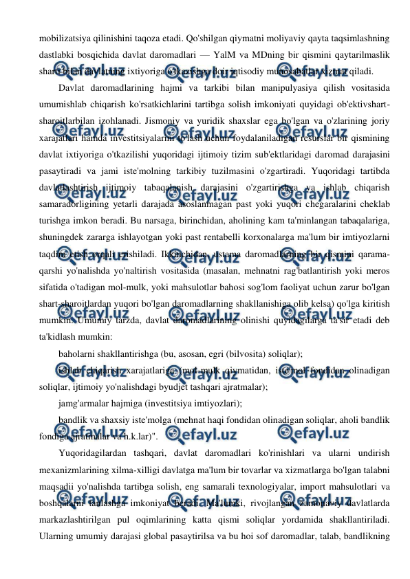  
 
mobilizatsiya qilinishini taqoza etadi. Qo'shilgan qiymatni moliyaviy qayta taqsimlashning 
dastlabki bosqichida davlat daromadlari — YalM va MDning bir qismini qaytarilmaslik 
sharti bilan davlatning ixtiyoriga o'tkazishga doir iqtisodiy munosabatlar xizmat qiladi. 
Davlat daromadlarining hajmi va tarkibi bilan manipulyasiya qilish vositasida 
umumishlab chiqarish ko'rsatkichlarini tartibga solish imkoniyati quyidagi ob'ektivshart-
sharoitlarbilan izohlanadi. Jismoniy va yuridik shaxslar ega bo'lgan va o'zlarining joriy 
xarajatlari hamda investitsiyalarini to'lash uchun foydalaniladigan resurslar bir qismining 
davlat ixtiyoriga o'tkazilishi yuqoridagi ijtimoiy tizim sub'ektlaridagi daromad darajasini 
pasaytiradi va jami iste'molning tarkibiy tuzilmasini o'zgartiradi. Yuqoridagi tartibda 
davlatlashtirish ijtimoiy tabaqalanish darajasini o'zgartirishga va ishlab chiqarish 
samaradorligining yetarli darajada asoslanmagan past yoki yuqori chegaralarini cheklab 
turishga imkon beradi. Bu narsaga, birinchidan, aholining kam ta'minlangan tabaqalariga, 
shuningdek zararga ishlayotgan yoki past rentabelli korxonalarga ma'lum bir imtiyozlarni 
taqdim etish orqali erishiladi. Ikkinchidan, ustama daromadlarning bir qismini qarama-
qarshi yo'nalishda yo'naltirish vositasida (masalan, mehnatni rag'batlantirish yoki meros 
sifatida o'tadigan mol-mulk, yoki mahsulotlar bahosi sog'lom faoliyat uchun zarur bo'lgan 
shart-sharoitlardan yuqori bo'lgan daromadlarning shakllanishiga olib kelsa) qo'lga kiritish 
mumkin. Umumiy tarzda, davlat daromadlarining olinishi quyidagilarga ta'sir etadi deb 
ta'kidlash mumkin: 
baholarni shakllantirishga (bu, asosan, egri (bilvosita) soliqlar); 
ishlab chiqarish xarajatlariga (mol-mulk qiymatidan, iste'mol fondidan olinadigan 
soliqlar, ijtimoiy yo'nalishdagi byudjet tashqari ajratmalar); 
jamg'armalar hajmiga (investitsiya imtiyozlari); 
bandlik va shaxsiy iste'molga (mehnat haqi fondidan olinadigan soliqlar, aholi bandlik 
fondiga ajratmalar va h.k.lar)". 
Yuqoridagilardan tashqari, davlat daromadlari ko'rinishlari va ularni undirish 
mexanizmlarining xilma-xilligi davlatga ma'lum bir tovarlar va xizmatlarga bo'lgan talabni 
maqsadii yo'nalishda tartibga solish, eng samarali texnologiyalar, import mahsulotlari va 
boshqalarni tanlashga imkoniyat beradi. Ma'lumki, rivojlangan zamonaviy davlatlarda 
markazlashtirilgan pul oqimlarining katta qismi soliqlar yordamida shakllantiriladi. 
Ularning umumiy darajasi global pasaytirilsa va bu hoi sof daromadlar, talab, bandlikning 
