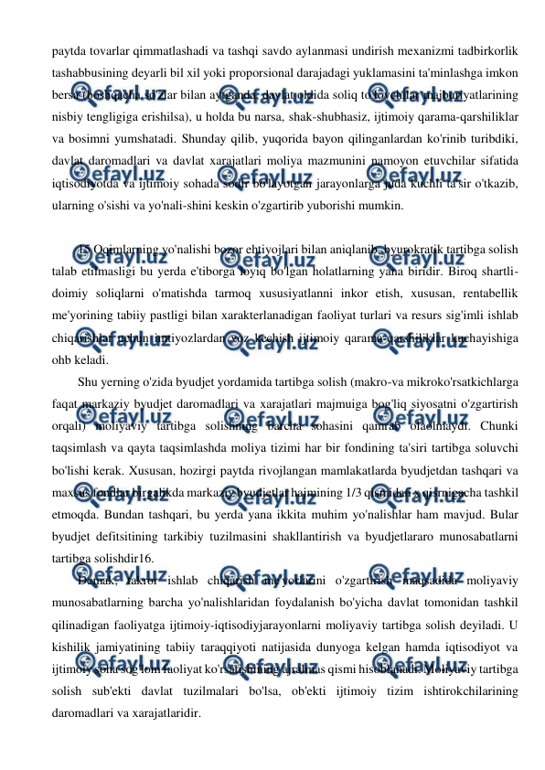  
 
paytda tovarlar qimmatlashadi va tashqi savdo aylanmasi undirish mexanizmi tadbirkorlik 
tashabbusining deyarli bil xil yoki proporsional darajadagi yuklamasini ta'minlashga imkon 
bersa (boshqacha so'zlar bilan aytganda, davlat oldida soliq to'Iovchilar majburiyatlarining 
nisbiy tengligiga erishilsa), u holda bu narsa, shak-shubhasiz, ijtimoiy qarama-qarshiliklar 
va bosimni yumshatadi. Shunday qilib, yuqorida bayon qilinganlardan ko'rinib turibdiki, 
davlat daromadlari va davlat xarajatlari moliya mazmunini namoyon etuvchilar sifatida 
iqtisodiyotda va ijtimoiy sohada sodir bo'layotgan jarayonlarga juda kuchli ta'sir o'tkazib, 
ularning o'sishi va yo'nali-shini keskin o'zgartirib yuborishi mumkin. 
 
15 Oqimlarning yo'nalishi bozor ehtiyojlari bilan aniqlanib, byurokratik tartibga solish 
talab etilmasligi bu yerda e'tiborga loyiq bo'lgan holatlarning yana biridir. Biroq shartli-
doimiy soliqlarni o'matishda tarmoq xususiyatlanni inkor etish, xususan, rentabellik 
me'yorining tabiiy pastligi bilan xarakterlanadigan faoliyat turlari va resurs sig'imli ishlab 
chiqarishlar uchun imtiyozlardan voz kechish ijtimoiy qarama-qarshiliklar kuchayishiga 
ohb keladi. 
Shu yerning o'zida byudjet yordamida tartibga solish (makro-va mikroko'rsatkichlarga 
faqat markaziy byudjet daromadlari va xarajatlari majmuiga bog'liq siyosatni o'zgartirish 
orqali) moliyaviy tartibga solishning barcha sohasini qamrab olaolmaydi. Chunki 
taqsimlash va qayta taqsimlashda moliya tizimi har bir fondining ta'siri tartibga soluvchi 
bo'lishi kerak. Xususan, hozirgi paytda rivojlangan mamlakatlarda byudjetdan tashqari va 
maxsus fondlar birgalikda markaziy byudjetlar hajmining 1/3 qismidan x qisrnigacha tashkil 
etmoqda. Bundan tashqari, bu yerda yana ikkita muhim yo'nalishlar ham mavjud. Bular 
byudjet defitsitining tarkibiy tuzilmasini shakllantirish va byudjetlararo munosabatlarni 
tartibga solishdir16. 
Demak, takror ishlab chiqarish me'yorlarini o'zgartirish maqsadida moliyaviy 
munosabatlarning barcha yo'nalishlaridan foydalanish bo'yicha davlat tomonidan tashkil 
qilinadigan faoliyatga ijtimoiy-iqtisodiyjarayonlarni moliyaviy tartibga solish deyiladi. U 
kishilik jamiyatining tabiiy taraqqiyoti natijasida dunyoga kelgan hamda iqtisodiyot va 
ijtimoiy soha sog'lom faoliyat ko'rsatishining ajralmas qismi hisoblanadi. Moliyaviy tartibga 
solish sub'ekti davlat tuzilmalari bo'lsa, ob'ekti ijtimoiy tizim ishtirokchilarining 
daromadlari va xarajatlaridir. 
