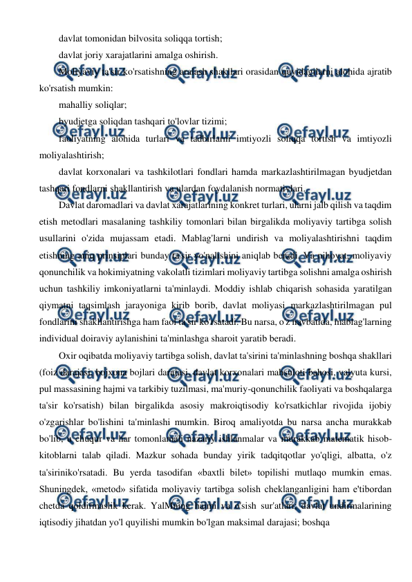  
 
davlat tomonidan bilvosita soliqqa tortish; 
davlat joriy xarajatlarini amalga oshirish. 
Moliyaviy ta'sir ko'rsatishning aralash shakllari orasidan quyidagilarni alohida ajratib 
ko'rsatish mumkin: 
mahalliy soliqlar; 
byudjetga soliqdan tashqari to'lovlar tizimi; 
faoliyatning alohida turlari va tadbirlarni imtiyozli soliqqa tortish va imtiyozli 
moliyalashtirish; 
davlat korxonalari va tashkilotlari fondlari hamda markazlashtirilmagan byudjetdan 
tashqari fondlarni shakllantirish va ulardan foydalanish normativlari. 
Davlat daromadlari va davlat xarajatlarining konkret turlari, ularni jalb qilish va taqdim 
etish metodlari masalaning tashkiliy tomonlari bilan birgalikda moliyaviy tartibga solish 
usullarini o'zida mujassam etadi. Mablag'larni undirish va moliyalashtirishni taqdim 
etishning aniq prinsiplari bunday ta'sir yo'nalishini aniqlab beradi. Va nihoyat, moliyaviy 
qonunchilik va hokimiyatning vakolatli tizimlari moliyaviy tartibga solishni amalga oshirish 
uchun tashkiliy imkoniyatlarni ta'minlaydi. Moddiy ishlab chiqarish sohasida yaratilgan 
qiymatni taqsimlash jarayoniga kirib borib, davlat moliyasi markazlashtirilmagan pul 
fondlarini shakllantirishga ham faol ta'sir ko'rsatadi. Bu narsa, o'z navbatida, mablag'larning 
individual doiraviy aylanishini ta'minlashga sharoit yaratib beradi. 
Oxir oqibatda moliyaviy tartibga solish, davlat ta'sirini ta'minlashning boshqa shakllari 
(foiz darajasi, bojxona bojlari darajasi, davlat korxonalari mahsuloti bahosi, valyuta kursi, 
pul massasining hajmi va tarkibiy tuzilmasi, ma'muriy-qonunchilik faoliyati va boshqalarga 
ta'sir ko'rsatish) bilan birgalikda asosiy makroiqtisodiy ko'rsatkichlar rivojida ijobiy 
o'zgarishlar bo'lishini ta'minlashi mumkin. Biroq amaliyotda bu narsa ancha murakkab 
bo'lib, u chuqur va har tomonlamali nazariy ishlanmalar va murakkab matematik hisob-
kitoblarni talab qiladi. Mazkur sohada bunday yirik tadqitqotlar yo'qligi, albatta, o'z 
ta'siriniko'rsatadi. Bu yerda tasodifan «baxtli bilet» topilishi mutlaqo mumkin emas. 
Shuningdek, «metod» sifatida moliyaviy tartibga solish cheklanganligini ham e'tibordan 
chetda qoldirmaslik kerak. YalMning hajmi va o'sish sur'atlari; davlat undirmalarining 
iqtisodiy jihatdan yo'l quyilishi mumkin bo'lgan maksimal darajasi; boshqa 
 
