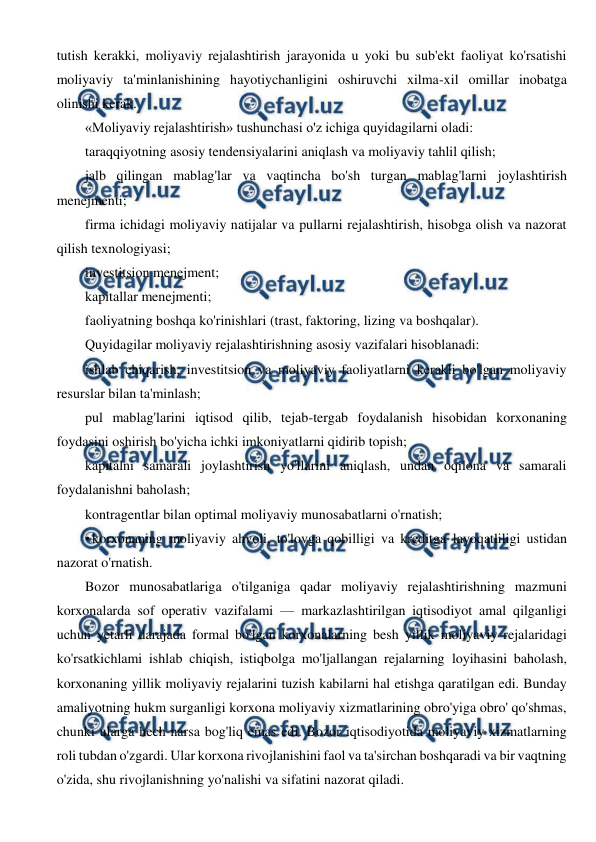  
 
tutish kerakki, moliyaviy rejalashtirish jarayonida u yoki bu sub'ekt faoliyat ko'rsatishi 
moliyaviy ta'minlanishining hayotiychanligini oshiruvchi xilma-xil omillar inobatga 
olinishi kerak. 
«Moliyaviy rejalashtirish» tushunchasi o'z ichiga quyidagilarni oladi: 
taraqqiyotning asosiy tendensiyalarini aniqlash va moliyaviy tahlil qilish; 
jalb qilingan mablag'lar va vaqtincha bo'sh turgan mablag'larni joylashtirish 
menejmenti; 
firma ichidagi moliyaviy natijalar va pullarni rejalashtirish, hisobga olish va nazorat 
qilish texnologiyasi; 
investitsion menejment; 
kapitallar menejmenti; 
faoliyatning boshqa ko'rinishlari (trast, faktoring, lizing va boshqalar). 
Quyidagilar moliyaviy rejalashtirishning asosiy vazifalari hisoblanadi: 
ishlab chiqarish, investitsion va moliyaviy faoliyatlarni kerakli bo'lgan moliyaviy 
resurslar bilan ta'minlash; 
pul mablag'larini iqtisod qilib, tejab-tergab foydalanish hisobidan korxonaning 
foydasini oshirish bo'yicha ichki imkoniyatlarni qidirib topish; 
kapitalni samarali joylashtirish yo'llarini aniqlash, undan oqilona va samarali 
foydalanishni baholash; 
kontragentlar bilan optimal moliyaviy munosabatlarni o'rnatish; 
• korxonaning moliyaviy ahvoli, to'lovga qobilligi va kreditga layoqatliligi ustidan 
nazorat o'rnatish. 
Bozor munosabatlariga o'tilganiga qadar moliyaviy rejalashtirishning mazmuni 
korxonalarda sof operativ vazifalami — markazlashtirilgan iqtisodiyot amal qilganligi 
uchun yetarli darajada formal bo'lgan korxonalarning besh yillik moliyaviy rejalaridagi 
ko'rsatkichlami ishlab chiqish, istiqbolga mo'ljallangan rejalarning loyihasini baholash, 
korxonaning yillik moliyaviy rejalarini tuzish kabilarni hal etishga qaratilgan edi. Bunday 
amaliyotning hukm surganligi korxona moliyaviy xizmatlarining obro'yiga obro' qo'shmas, 
chunki ularga hech narsa bog'liq emas edi. Bozor iqtisodiyotida moliyaviy xizmatlarning 
roli tubdan o'zgardi. Ular korxona rivojlanishini faol va ta'sirchan boshqaradi va bir vaqtning 
o'zida, shu rivojlanishning yo'nalishi va sifatini nazorat qiladi. 
