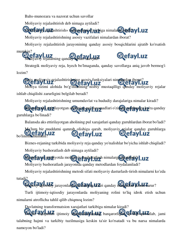  
 
Bahs-munozara va nazorat uchun savollar 
Moliyaviy rejalashtirish deb nimaga aytiladi? 
«Moliyaviy rejalashtirish» tushunchasi o'z ichiga nimalarni oladi? 
Moliyaviy rejalashtirishning asosiy vazifalari nimalardan iborat? 
Moliyaviy rejalashtirish jarayonining qanday asosiy bosqichlarini ajratib ko'rsatish 
mumkin? 
Moliyaviy rejalarning qanday turlari mavjud? 
Strategik moliyaviy reja, hyech bo'lmaganda, qanday savollarga aniq javob bermog'i 
lozim? 
Joriy moliyaviy rejalashtirishning asosiy funksiyalari nimalardan iborat? 
Moliya tizimi alohida bo'g'inlarining nisbiy mustaqilligi qanday moliyaviy rejalar 
ishlab chiqilishi zarurligini belgilab beradi? 
Moliyaviy rejalashtirishning umumdavlat va hududiy darajalariga nimalar kiradi? 
Balansda aks ettirilayotgan aholining pul daromadlari o'zining manbasiga ko'ra qanday 
guruhlarga bo'linadi? 
Balansda aks ettirilayotgan aholining pul xarajatlari qanday guruhlardan iborat bo'ladi? 
Ma'lum bir muddatni qamrab olishiga qarab, moliyaviy rejalar qanday guruhlarga 
bo'linishi mumkin? 
Biznes-rejaning tarkibida moliyaviy reja qanday yo'nalishlar bo'yicha ishlab chiqiladi? 
Moliyaviy bashoratlash deb nimaga aytiladi? 
Nazariya va amaliyotda moliyaviy bashoratlash nimalarga ajratiladi? 
Moliyaviy bashoratlash jarayonida qanday metodlardan foydalaniladi? 
Moliyaviy rejalashtirishning metodi sifati moliyaviy dasturlash-tirish nimalarni ko'zda 
tutadi? 
Ijtimoiy-iqtisodiy jarayonlarga davlatning ta'siri qanday maqsadlar uchun zarur? 
Turli ijtimoiy-iqtisodiy jarayonlarda moliyaning rolini to'liq idrok etish uchun 
nimalarni atroflicha tahlil qilib chiqmoq lozim? 
Davlatning transformatsion xarajatlari tarkibiga nimalar kiradi? 
Davlat xarajatlari ijtimoiy munosabatlarning barqarorligini qo'llab-quwatlab, jami 
talabning hajmi va tarkibiy tuzilmasiga keskin ta'sir ko'rsatadi va bu narsa nimalarda 
namoyon bo'ladi? 
