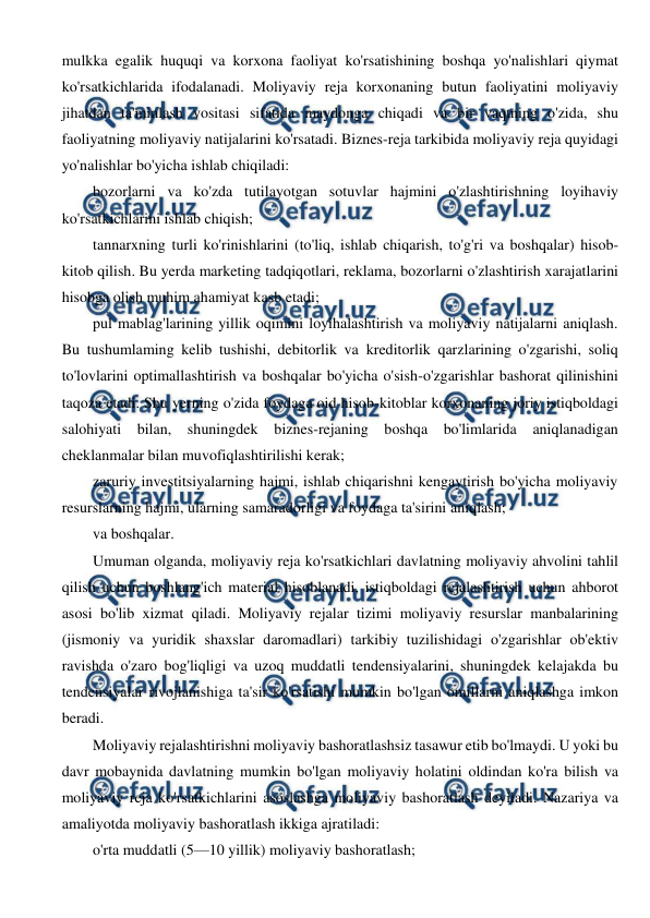  
 
mulkka egalik huquqi va korxona faoliyat ko'rsatishining boshqa yo'nalishlari qiymat 
ko'rsatkichlarida ifodalanadi. Moliyaviy reja korxonaning butun faoliyatini moliyaviy 
jihatdan ta'minlash vositasi sifatida maydonga chiqadi va bir vaqtning o'zida, shu 
faoliyatning moliyaviy natijalarini ko'rsatadi. Biznes-reja tarkibida moliyaviy reja quyidagi 
yo'nalishlar bo'yicha ishlab chiqiladi: 
bozorlarni va ko'zda tutilayotgan sotuvlar hajmini o'zlashtirishning loyihaviy 
ko'rsatkichlarini ishlab chiqish; 
tannarxning turli ko'rinishlarini (to'liq, ishlab chiqarish, to'g'ri va boshqalar) hisob-
kitob qilish. Bu yerda marketing tadqiqotlari, reklama, bozorlarni o'zlashtirish xarajatlarini 
hisobga olish muhim ahamiyat kasb etadi; 
pul mablag'larining yillik oqimini loyihalashtirish va moliyaviy natijalarni aniqlash. 
Bu tushumlaming kelib tushishi, debitorlik va kreditorlik qarzlarining o'zgarishi, soliq 
to'lovlarini optimallashtirish va boshqalar bo'yicha o'sish-o'zgarishlar bashorat qilinishini 
taqoza etadi. Shu yerning o'zida foydaga oid hisob-kitoblar korxonaning joriy istiqboldagi 
salohiyati bilan, shuningdek biznes-rejaning boshqa bo'limlarida aniqlanadigan 
cheklanmalar bilan muvofiqlashtirilishi kerak; 
zaruriy investitsiyalarning hajmi, ishlab chiqarishni kengaytirish bo'yicha moliyaviy 
resurslarning hajmi, ularning samaradorligi va foydaga ta'sirini aniqlash; 
va boshqalar. 
Umuman olganda, moliyaviy reja ko'rsatkichlari davlatning moliyaviy ahvolini tahlil 
qilish uchun boshlang'ich material hisoblanadi, istiqboldagi rejalashtirish uchun ahborot 
asosi bo'lib xizmat qiladi. Moliyaviy rejalar tizimi moliyaviy resurslar manbalarining 
(jismoniy va yuridik shaxslar daromadlari) tarkibiy tuzilishidagi o'zgarishlar ob'ektiv 
ravishda o'zaro bog'liqligi va uzoq muddatli tendensiyalarini, shuningdek kelajakda bu 
tendensiyalar rivojlanishiga ta'sir ko'rsatishi mumkin bo'lgan omillarni aniqlashga imkon 
beradi. 
Moliyaviy rejalashtirishni moliyaviy bashoratlashsiz tasawur etib bo'lmaydi. U yoki bu 
davr mobaynida davlatning mumkin bo'lgan moliyaviy holatini oldindan ko'ra bilish va 
moliyaviy reja ko'rsatkichlarini asoslashga moliyaviy bashoratlash deyiladi. Nazariya va 
amaliyotda moliyaviy bashoratlash ikkiga ajratiladi: 
o'rta muddatli (5—10 yillik) moliyaviy bashoratlash; 
