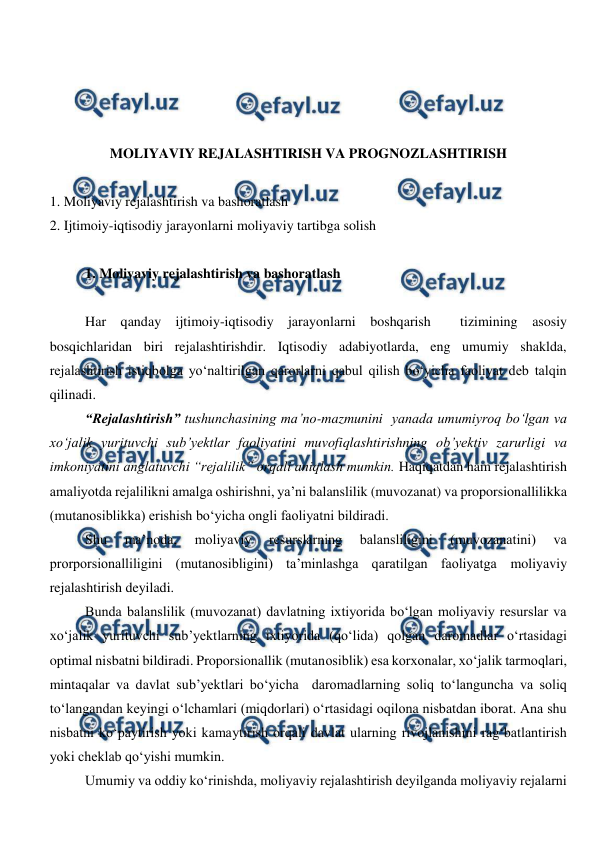  
 
 
 
 
 
MOLIYAVIY REJALASHTIRISH VA PROGNOZLASHTIRISH 
 
1. Moliyaviy rejalashtirish va bashoratlash 
2. Ijtimoiy-iqtisodiy jarayonlarni moliyaviy tartibga solish 
 
1. Moliyaviy rejalashtirish va bashoratlash 
 
Har qanday ijtimoiy-iqtisodiy jarayonlarni boshqarish  tizimining asosiy 
bosqichlaridan biri rejalashtirishdir. Iqtisodiy adabiyotlarda, eng umumiy shaklda, 
rejalashtirish istiqbolga yo‘naltirilgan qarorlarni qabul qilish bo‘yicha faoliyat deb talqin 
qilinadi. 
“Rejalashtirish” tushunchasining ma’no-mazmunini  yanada umumiyroq bo‘lgan va 
xo‘jalik yurituvchi sub’yektlar faoliyatini muvofiqlashtirishning ob’yektiv zarurligi va 
imkoniyatini anglatuvchi “rejalilik” orqali aniqlash mumkin. Haqiqatdan ham rejalashtirish 
amaliyotda rejalilikni amalga oshirishni, ya’ni balanslilik (muvozanat) va proporsionallilikka 
(mutanosiblikka) erishish bo‘yicha ongli faoliyatni bildiradi. 
Shu 
ma’noda, 
moliyaviy 
resurslarning 
balansliligini 
(muvozanatini) 
va 
prorporsionalliligini (mutanosibligini) ta’minlashga qaratilgan faoliyatga moliyaviy 
rejalashtirish deyiladi. 
Bunda balanslilik (muvozanat) davlatning ixtiyorida bo‘lgan moliyaviy resurslar va 
xo‘jalik yurituvchi sub’yektlarning ixtiyorida (qo‘lida) qolgan daromadlar o‘rtasidagi 
optimal nisbatni bildiradi. Proporsionallik (mutanosiblik) esa korxonalar, xo‘jalik tarmoqlari, 
mintaqalar va davlat sub’yektlari bo‘yicha  daromadlarning soliq to‘languncha va soliq 
to‘langandan keyingi o‘lchamlari (miqdorlari) o‘rtasidagi oqilona nisbatdan iborat. Ana shu 
nisbatni ko‘paytirish yoki kamaytirish orqali davlat ularning rivojlanishini rag‘batlantirish 
yoki cheklab qo‘yishi mumkin. 
Umumiy va oddiy ko‘rinishda, moliyaviy rejalashtirish deyilganda moliyaviy rejalarni 
