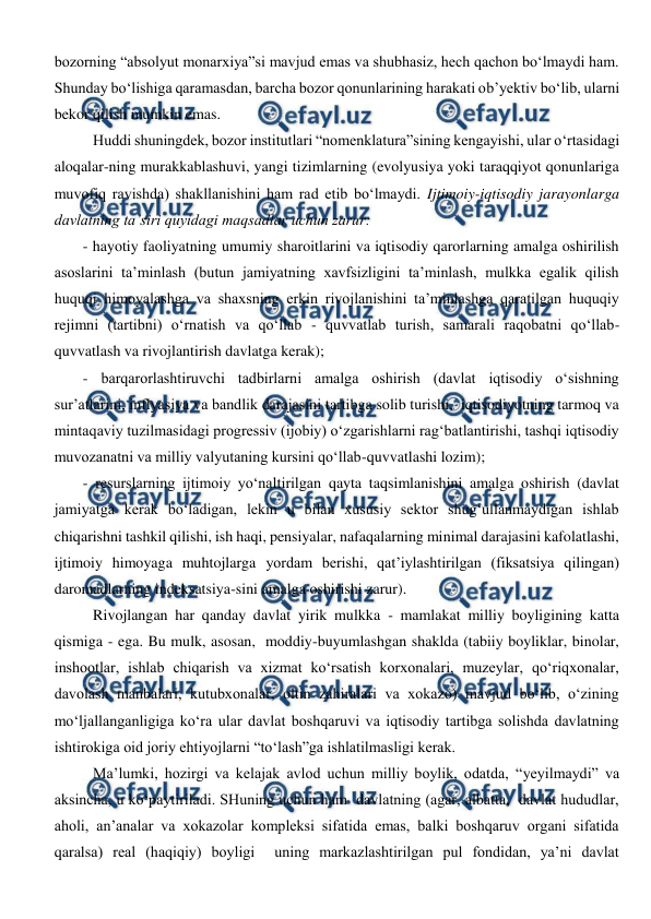  
 
bozorning “absolyut monarxiya”si mavjud emas va shubhasiz, hech qachon bo‘lmaydi ham. 
Shunday bo‘lishiga qaramasdan, barcha bozor qonunlarining harakati ob’yektiv bo‘lib, ularni 
bekor qilish mumkin emas. 
Huddi shuningdek, bozor institutlari “nomenklatura”sining kengayishi, ular o‘rtasidagi 
aloqalar-ning murakkablashuvi, yangi tizimlarning (evolyusiya yoki taraqqiyot qonunlariga 
muvofiq ravishda) shakllanishini ham rad etib bo‘lmaydi. Ijtimoiy-iqtisodiy jarayonlarga 
davlatning ta’siri quyidagi maqsadlar uchun zarur: 
- hayotiy faoliyatning umumiy sharoitlarini va iqtisodiy qarorlarning amalga oshirilish 
asoslarini ta’minlash (butun jamiyatning xavfsizligini ta’minlash, mulkka egalik qilish 
huquqi himoyalashga va shaxsning erkin rivojlanishini ta’minlashga qaratilgan huquqiy 
rejimni (tartibni) o‘rnatish va qo‘llab - quvvatlab turish, samarali raqobatni qo‘llab-
quvvatlash va rivojlantirish davlatga kerak); 
- barqarorlashtiruvchi tadbirlarni amalga oshirish (davlat iqtisodiy o‘sishning 
sur’atlarini, inflyasiya va bandlik darajasini tartibga solib turishi,  iqtisodiyotning tarmoq va 
mintaqaviy tuzilmasidagi progressiv (ijobiy) o‘zgarishlarni rag‘batlantirishi, tashqi iqtisodiy 
muvozanatni va milliy valyutaning kursini qo‘llab-quvvatlashi lozim); 
- resurslarning ijtimoiy yo‘naltirilgan qayta taqsimlanishini amalga oshirish (davlat 
jamiyatga kerak bo‘ladigan, lekin u bilan xususiy sektor shug‘ullanmaydigan ishlab 
chiqarishni tashkil qilishi, ish haqi, pensiyalar, nafaqalarning minimal darajasini kafolatlashi, 
ijtimoiy himoyaga muhtojlarga yordam berishi, qat’iylashtirilgan (fiksatsiya qilingan) 
daromadlarning indeksatsiya-sini amalga oshirishi zarur). 
Rivojlangan har qanday davlat yirik mulkka - mamlakat milliy boyligining katta 
qismiga - ega. Bu mulk, asosan,  moddiy-buyumlashgan shaklda (tabiiy boyliklar, binolar, 
inshootlar, ishlab chiqarish va xizmat ko‘rsatish korxonalari, muzeylar, qo‘riqxonalar, 
davolash manbalari, kutubxonalar, oltin zahiralari va xokazo) mavjud bo‘lib, o‘zining 
mo‘ljallanganligiga ko‘ra ular davlat boshqaruvi va iqtisodiy tartibga solishda davlatning 
ishtirokiga oid joriy ehtiyojlarni “to‘lash”ga ishlatilmasligi kerak.  
Ma’lumki, hozirgi va kelajak avlod uchun milliy boylik, odatda, “yeyilmaydi” va 
aksincha, u ko‘paytiriladi. SHuning uchun ham  davlatning (agar, albatta,  davlat hududlar, 
aholi, an’analar va xokazolar kompleksi sifatida emas, balki boshqaruv organi sifatida 
qaralsa) real (haqiqiy) boyligi  uning markazlashtirilgan pul fondidan, ya’ni davlat 
