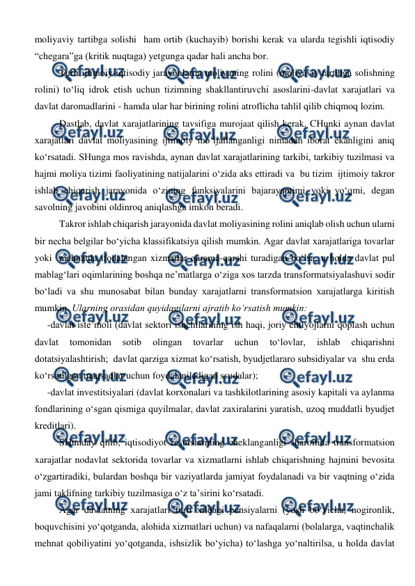  
 
moliyaviy tartibga solishi  ham ortib (kuchayib) borishi kerak va ularda tegishli iqtisodiy 
“chegara”ga (kritik nuqtaga) yetgunga qadar hali ancha bor. 
Turli ijtimoiy-iqtisodiy jarayonlarda moliyaning rolini (moliyaviy tartibga solishning 
rolini) to‘liq idrok etish uchun tizimning shakllantiruvchi asoslarini-davlat xarajatlari va 
davlat daromadlarini - hamda ular har birining rolini atroflicha tahlil qilib chiqmoq lozim. 
Dastlab, davlat xarajatlarining tavsifiga murojaat qilish kerak. CHunki aynan davlat 
xarajatlari davlat moliyasining ijtimoiy mo‘ljallanganligi nimadan iborat ekanligini aniq 
ko‘rsatadi. SHunga mos ravishda, aynan davlat xarajatlarining tarkibi, tarkibiy tuzilmasi va 
hajmi moliya tizimi faoliyatining natijalarini o‘zida aks ettiradi va  bu tizim  ijtimoiy takror 
ishlab chiqarish jarayonida o‘zining funksiyalarini bajarayaptimi yoki yo‘qmi, degan 
savolning javobini oldinroq aniqlashga imkon beradi. 
Takror ishlab chiqarish jarayonida davlat moliyasining rolini aniqlab olish uchun ularni 
bir necha belgilar bo‘yicha klassifikatsiya qilish mumkin. Agar davlat xarajatlariga tovarlar 
yoki  mehnatda ifodalangan xizmatlar qarama-qarshi turadigan bo‘lsa, u holda davlat pul 
mablag‘lari oqimlarining boshqa ne’matlarga o‘ziga xos tarzda transformatsiyalashuvi sodir 
bo‘ladi va shu munosabat bilan bunday xarajatlarni transformatsion xarajatlarga kiritish 
mumkin. Ularning orasidan quyidagilarni ajratib ko‘rsatish mumkin: 
-davlat iste’moli (davlat sektori ishchilarining ish haqi, joriy ehtiyojlarni qoplash uchun 
davlat 
tomonidan 
sotib 
olingan 
tovarlar 
uchun 
to‘lovlar, 
ishlab 
chiqarishni 
dotatsiyalashtirish;  davlat qarziga xizmat ko‘rsatish, byudjetlararo subsidiyalar va  shu erda 
ko‘rsatilgan maqsadlar uchun foydalaniladigan ssudalar); 
-davlat investitsiyalari (davlat korxonalari va tashkilotlarining asosiy kapitali va aylanma 
fondlarining o‘sgan qismiga quyilmalar, davlat zaxiralarini yaratish, uzoq muddatli byudjet 
kreditlari). 
SHunday qilib, iqtisodiyot resurslarining cheklanganligi sharoitida transformatsion 
xarajatlar nodavlat sektorida tovarlar va xizmatlarni ishlab chiqarishning hajmini bevosita 
o‘zgartiradiki, bulardan boshqa bir vaziyatlarda jamiyat foydalanadi va bir vaqtning o‘zida 
jami taklifning tarkibiy tuzilmasiga o‘z ta’sirini ko‘rsatadi. 
Agar davlatning xarajatlari turli xildagi pensiyalarni (yosh bo‘yicha, nogironlik, 
boquvchisini yo‘qotganda, alohida xizmatlari uchun) va nafaqalarni (bolalarga, vaqtinchalik 
mehnat qobiliyatini yo‘qotganda, ishsizlik bo‘yicha) to‘lashga yo‘naltirilsa, u holda davlat 
