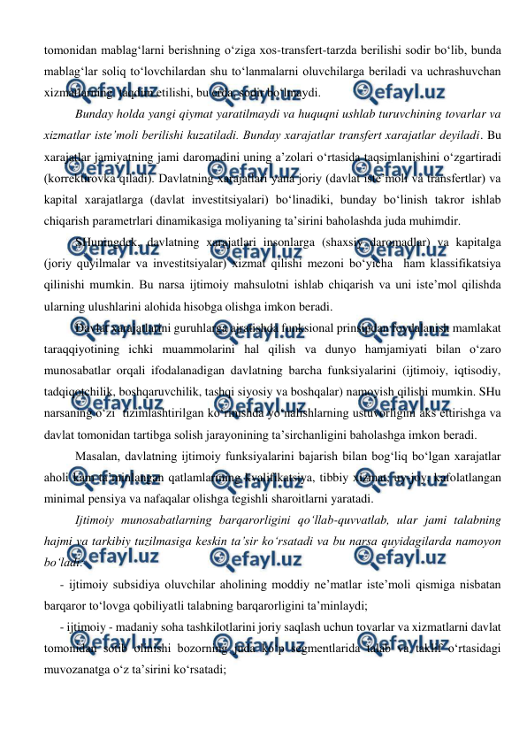  
 
tomonidan mablag‘larni berishning o‘ziga xos-transfert-tarzda berilishi sodir bo‘lib, bunda 
mablag‘lar soliq to‘lovchilardan shu to‘lanmalarni oluvchilarga beriladi va uchrashuvchan 
xizmatlarning  taqdim etilishi, bu erda, sodir bo‘lmaydi.  
Bunday holda yangi qiymat yaratilmaydi va huquqni ushlab turuvchining tovarlar va 
xizmatlar iste’moli berilishi kuzatiladi. Bunday xarajatlar transfert xarajatlar deyiladi. Bu 
xarajatlar jamiyatning jami daromadini uning a’zolari o‘rtasida taqsimlanishini o‘zgartiradi 
(korrektirovka qiladi). Davlatning xarajatlari yana joriy (davlat iste’moli va transfertlar) va 
kapital xarajatlarga (davlat investitsiyalari) bo‘linadiki, bunday bo‘linish takror ishlab 
chiqarish parametrlari dinamikasiga moliyaning ta’sirini baholashda juda muhimdir.  
SHuningdek, davlatning xarajatlari insonlarga (shaxsiy daromadlar) va kapitalga  
(joriy quyilmalar va investitsiyalar) xizmat qilishi mezoni bo‘yicha  ham klassifikatsiya 
qilinishi mumkin. Bu narsa ijtimoiy mahsulotni ishlab chiqarish va uni iste’mol qilishda 
ularning ulushlarini alohida hisobga olishga imkon beradi. 
Davlat xarajatlarini guruhlarga ajratishda funksional prinsipdan foydalanish mamlakat 
taraqqiyotining ichki muammolarini hal qilish va dunyo hamjamiyati bilan o‘zaro 
munosabatlar orqali ifodalanadigan davlatning barcha funksiyalarini (ijtimoiy, iqtisodiy, 
tadqiqotchilik, boshqaruvchilik, tashqi siyosiy va boshqalar) namoyish qilishi mumkin. SHu 
narsaning o‘zi  tizimlashtirilgan ko‘rinishda yo‘nalishlarning ustuvorligini aks ettirishga va 
davlat tomonidan tartibga solish jarayonining ta’sirchanligini baholashga imkon beradi.  
Masalan, davlatning ijtimoiy funksiyalarini bajarish bilan bog‘liq bo‘lgan xarajatlar 
aholi kam ta’minlangan qatlamlarining kvalifikatsiya, tibbiy xizmat, uy-joy, kafolatlangan 
minimal pensiya va nafaqalar olishga tegishli sharoitlarni yaratadi.  
Ijtimoiy munosabatlarning barqarorligini qo‘llab-quvvatlab, ular jami talabning 
hajmi va tarkibiy tuzilmasiga keskin ta’sir ko‘rsatadi va bu narsa quyidagilarda namoyon 
bo‘ladi: 
- ijtimoiy subsidiya oluvchilar aholining moddiy ne’matlar iste’moli qismiga nisbatan 
barqaror to‘lovga qobiliyatli talabning barqarorligini ta’minlaydi; 
- ijtimoiy - madaniy soha tashkilotlarini joriy saqlash uchun tovarlar va xizmatlarni davlat 
tomonidan sotib olinishi bozorning juda ko‘p segmentlarida talab va taklif o‘rtasidagi 
muvozanatga o‘z ta’sirini ko‘rsatadi; 
