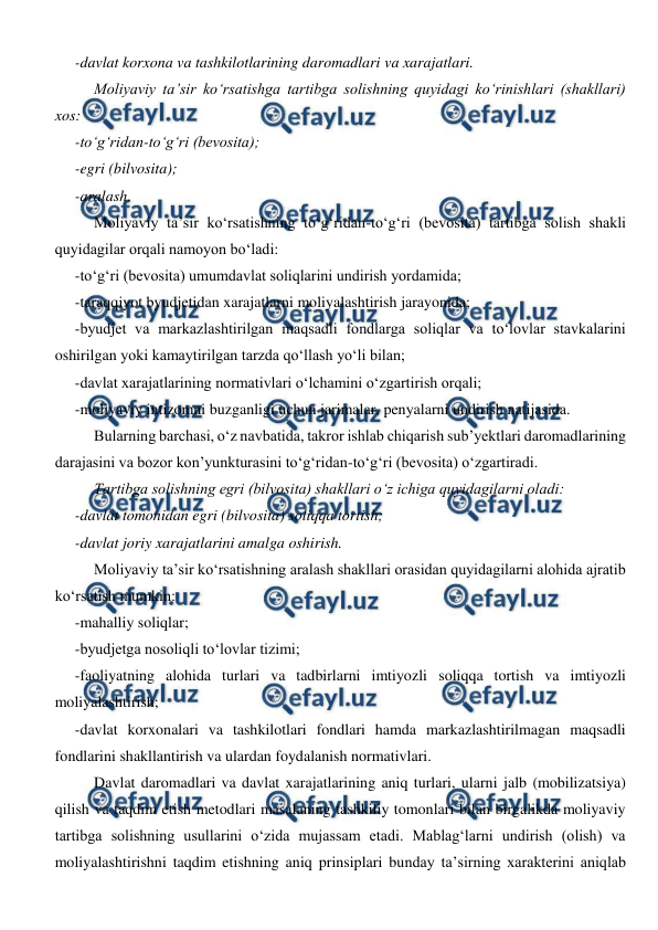  
 
-davlat korxona va tashkilotlarining daromadlari va xarajatlari. 
Moliyaviy ta’sir ko‘rsatishga tartibga solishning quyidagi ko‘rinishlari (shakllari) 
xos: 
-to‘g‘ridan-to‘g‘ri (bevosita); 
-egri (bilvosita); 
-aralash. 
Moliyaviy ta’sir ko‘rsatishning to‘g‘ridan-to‘g‘ri (bevosita) tartibga solish shakli 
quyidagilar orqali namoyon bo‘ladi: 
-to‘g‘ri (bevosita) umumdavlat soliqlarini undirish yordamida; 
-taraqqiyot byudjetidan xarajatlarni moliyalashtirish jarayonida; 
-byudjet va markazlashtirilgan maqsadli fondlarga soliqlar va to‘lovlar stavkalarini 
oshirilgan yoki kamaytirilgan tarzda qo‘llash yo‘li bilan; 
-davlat xarajatlarining normativlari o‘lchamini o‘zgartirish orqali; 
-moliyaviy intizomni buzganligi uchun jarimalar, penyalarni undirish natijasida. 
Bularning barchasi, o‘z navbatida, takror ishlab chiqarish sub’yektlari daromadlarining 
darajasini va bozor kon’yunkturasini to‘g‘ridan-to‘g‘ri (bevosita) o‘zgartiradi. 
Tartibga solishning egri (bilvosita) shakllari o‘z ichiga quyidagilarni oladi: 
-davlat tomonidan egri (bilvosita) soliqqa tortish; 
-davlat joriy xarajatlarini amalga oshirish. 
Moliyaviy ta’sir ko‘rsatishning aralash shakllari orasidan quyidagilarni alohida ajratib 
ko‘rsatish mumkin: 
-mahalliy soliqlar; 
-byudjetga nosoliqli to‘lovlar tizimi; 
-faoliyatning alohida turlari va tadbirlarni imtiyozli soliqqa tortish va imtiyozli 
moliyalashtirish; 
-davlat korxonalari va tashkilotlari fondlari hamda markazlashtirilmagan maqsadli 
fondlarini shakllantirish va ulardan foydalanish normativlari. 
Davlat daromadlari va davlat xarajatlarining aniq turlari, ularni jalb (mobilizatsiya) 
qilish va taqdim etish metodlari masalaning tashkiliy tomonlari bilan birgalikda moliyaviy 
tartibga solishning usullarini o‘zida mujassam etadi. Mablag‘larni undirish (olish) va 
moliyalashtirishni taqdim etishning aniq prinsiplari bunday ta’sirning xarakterini aniqlab 
