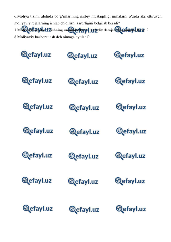  
 
6.Moliya tizimi alohida bo‘g‘inlarining nisbiy mustaqilligi nimalarni o‘zida aks ettiruvchi 
moliyaviy rejalarning ishlab chiqilishi zarurligini belgilab beradi? 
7.Moliyaviy rejalashtirishning umumdavlat va hududiy darajalariga nimalar kiradi? 
8.Moliyaviy bashoratlash deb nimaga aytiladi? 
 
