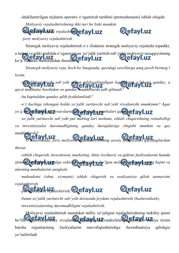  
 
-shakllantirilgan rejalarni operativ o‘zgartirish tartibini (protsedurasini) ishlab chiqish. 
Moliyaviy rejalashtirishning ikki turi bo‘lishi mumkin: 
-strategik moliyaviy rejalashtirish; 
-joriy moliyaviy rejalashtirish. 
Strategik moliyaviy rejalashtirish o‘z ifodasini strategik moliyaviy rejalarda topadiki, 
u tashqi va ichki muhitda o‘zgarayotgan  xo‘jalik yuritish sub’yekti moliyaviy taraqqiyotining 
ko‘p variantli bashoratidan iboratdir.  
Strategik moliyaviy reja, hech bo‘lmaganda, quyidagi savollarga aniq javob bermog‘i 
lozim: 
-xo‘jalik yurituvchi sub’yekt uchun talab qilinadigan kapitalning o‘lchami qanday, u 
qaysi manbalar hisobidan va qanday muddatlarda jalb qilinadi? 
-bu kapitaldan qanday qilib foydalaniladi? 
-o‘z kuchiga ishongan holda xo‘jalik yurituvchi sub’yekt rivojlanishi mumkinmi? Agar 
yo‘q bo‘lsa, moliyaviy resurslarni jalb qilishning manbalari qanday? 
-xo‘jalik yurituvchi sub’yekt pul mablag‘lari tushumi, ishlab chiqarishning rentabelligi 
va investitsiyalar daromadligining qanday darajalariga chiqishi mumkin va qay 
muddatlarda? 
O‘z navbatida, joriy moliyaviy rejalashtirishning asosiy funksiyalari quyidagilardan 
iborat: 
-ishlab chiqarish, investitsion, marketing, ilmiy-loyihaviy va qidiruv faoliyatlarini hamda 
ijtimoiy loyihalarni amalga oshirish uchun zarur bo‘lgan moliyaviy resurslarning hajmi va 
ularning manbalarini aniqlash; 
-mahsulotni (ishni, xizmatni) ishlab chiqarish va realizatsiya qilish tannarxini 
rejalashtirish; 
-pul oqimlarini rejalashtirish; 
-butun xo‘jalik yurituvchi sub’yekt doirasida foydani rejalashtirish (bashoratlash); 
-investitsiyalarning daromadliligini rejalashtirish. 
Moliyaviy rejalashtirish mamlakat milliy xo‘jaligini rejalashtirishning tarkibiy qismi 
bo‘lib, ijtimoiy-iqtisodiy rivojlanish rejasining ko‘rsatkichlariga tayanadi, moliya tizimi 
barcha 
organlarining 
faoliyatlarini 
muvofiqlashtirishga 
(koordinatsiya 
qilishga) 
yo‘naltiriladi. 
