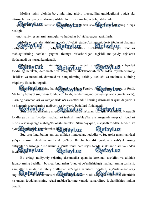  
 
Moliya tizimi alohida bo‘g‘inlarining nisbiy mustaqilligi quyidagilarni o‘zida aks 
ettiruvchi moliyaviy rejalarning ishlab chiqilishi zarurligini belgilab beradi: 
-pul fondlarini shakllantirish va ulardan foydalanish shakllari va metodlarining o‘ziga 
xosligi; 
-moliyaviy resurslarni tarmoqlar va hududlar bo‘yicha qayta taqsimlash. 
Moliyaviy rejalashtirishning bosh ob’yekti rejada o‘zining miqdoriy ifodasini oladigan 
moliyaning bo‘g‘inlari (moliyaviy munosabatlar) hisoblanadi. Aniq pul fondlari 
mablag‘larining harakati yagona tizimga birlashtirilgan tegishli moliyaviy rejalarda 
ifodalanadi va mustahkamlanadi. 
Moliyaviy rejalar tizimining markazini byudjet rejasi egallaydiki, unda byudjet 
fondining harakati, daromadlar va xarajatlarni shakllantirish va ulardan foydalanishning 
shakllari va metodlari, daromad va xarajatlarning tarkibiy tuzilishi va tuzilmasi o‘zining 
miqdoriy ifodasini topadi. 
Maqsadli fondlarning harakati, mos ravishda, Pensiya fondi, Ijtimoiy sug‘urta fondi, 
Majburiy tibbiyot sug‘urtasi fondi, Yo‘l fondi, kabilarning moliyaviy rejalarida (smetalarida), 
ularning daromadlari va xarajatlarida o‘z aks ettiriladi. Ularning daromadlar qismida yuridik 
va jismoniy shaxslarning majburiy va ixtiyoriy badallari ifodalanadi.  
Sug‘urta badallarining miqdori mehnat haqiga nisbatan foizlarda o‘rnatiladi. Maqsadli 
fondlarga qisman byudjet mablag‘lari tushishi, mablag‘lar etishmaganda maqsadli fondlari 
bir-birlaridan qarzga mablag‘lar olishi mumkin. SHunday qilib, maqsadli fondlari bir-biri  va 
byudjet fondi bilan chambarchas bog‘liqdir. 
Sug‘urta fondi butun jamiyat, alohida mintaqalar, hududlar va fuqarolar masshtabidagi 
yo‘qotmalarni tiklash uchun kerak bo‘ladi. Barcha ho‘jalik yurituvchi sub’yektlarning 
ehtiyojlarini hisobga olish uchun sug‘urta fondi ham rejali tarzda shakllantiriladi va undan 
foydalaniladi.  
Bu erdagi moliyaviy rejaning daromadlar qismida korxona, tashkilot va alohida 
fuqarolarning badallari, boshqa fondlardan (byudjet yo‘nalishidagi) mablag‘larning tushishi, 
xarajatlar qismida esa tabiiy ofatlardan ko‘rilgan zararlarni qoplash, sug‘urtalanganlarga 
sug‘urta to‘lanmalari summasini to‘lash kabilar aks ettiriladi. Sug‘urta fondini shakllantirish 
va undan foydalanishning rejasi mablag‘larning yanada samaraliroq foylanilishiga imkon 
beradi. 
