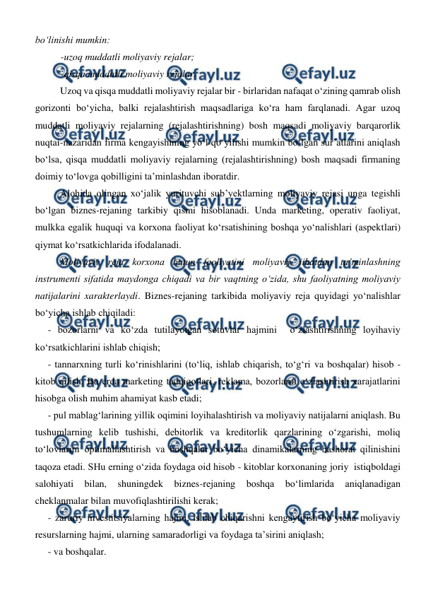  
 
bo‘linishi mumkin: 
-uzoq muddatli moliyaviy rejalar; 
-qisqa muddatli moliyaviy rejalar. 
Uzoq va qisqa muddatli moliyaviy rejalar bir - birlaridan nafaqat o‘zining qamrab olish 
gorizonti bo‘yicha, balki rejalashtirish maqsadlariga ko‘ra ham farqlanadi. Agar uzoq 
muddatli moliyaviy rejalarning (rejalashtirishning) bosh maqsadi moliyaviy barqarorlik 
nuqtai-nazaridan firma kengayishining yo‘l qo‘yilishi mumkin bo‘lgan sur’atlarini aniqlash 
bo‘lsa, qisqa muddatli moliyaviy rejalarning (rejalashtirishning) bosh maqsadi firmaning 
doimiy to‘lovga qobilligini ta’minlashdan iboratdir. 
Alohida olingan xo‘jalik yurituvchi sub’yektlarning moliyaviy rejasi unga tegishli 
bo‘lgan biznes-rejaning tarkibiy qismi hisoblanadi. Unda marketing, operativ faoliyat, 
mulkka egalik huquqi va korxona faoliyat ko‘rsatishining boshqa yo‘nalishlari (aspektlari) 
qiymat ko‘rsatkichlarida ifodalanadi. 
Moliyaviy reja korxona butun faoliyatini moliyaviy jihatdan ta’minlashning 
instrumenti sifatida maydonga chiqadi va bir vaqtning o‘zida, shu faoliyatning moliyaviy 
natijalarini xarakterlaydi. Biznes-rejaning tarkibida moliyaviy reja quyidagi yo‘nalishlar 
bo‘yicha ishlab chiqiladi: 
- bozorlarni va ko‘zda tutilayotgan sotuvlar hajmini  o‘zlashtirishning loyihaviy 
ko‘rsatkichlarini ishlab chiqish; 
- tannarxning turli ko‘rinishlarini (to‘liq, ishlab chiqarish, to‘g‘ri va boshqalar) hisob - 
kitob qilish. Bu erda marketing tadqiqotlari, reklama, bozorlarni o‘zlashtirish xarajatlarini 
hisobga olish muhim ahamiyat kasb etadi; 
- pul mablag‘larining yillik oqimini loyihalashtirish va moliyaviy natijalarni aniqlash. Bu 
tushumlarning kelib tushishi, debitorlik va kreditorlik qarzlarining o‘zgarishi, moliq 
to‘lovlarini optimallashtirish va boshqalar bo‘yicha dinamikalarning bashorat qilinishini 
taqoza etadi. SHu erning o‘zida foydaga oid hisob - kitoblar korxonaning joriy  istiqboldagi 
salohiyati 
bilan, 
shuningdek 
biznes-rejaning 
boshqa 
bo‘limlarida 
aniqlanadigan  
cheklanmalar bilan muvofiqlashtirilishi kerak; 
- zaruriy investitsiyalarning hajmi, ishlab chiqarishni kengaytirish bo‘yicha moliyaviy 
resurslarning hajmi, ularning samaradorligi va foydaga ta’sirini aniqlash; 
- va boshqalar. 
