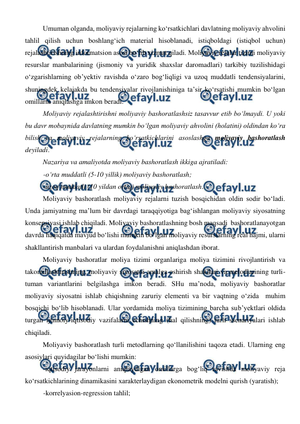  
 
Umuman olganda, moliyaviy rejalarning ko‘rsatkichlari davlatning moliyaviy ahvolini 
tahlil qilish uchun boshlang‘ich material hisoblanadi, istiqboldagi (istiqbol uchun) 
rejalashtirishning informatsion asosi bo‘lib xizmat qiladi. Moliyaviy rejalar tizimi moliyaviy 
resurslar manbalarining (jismoniy va yuridik shaxslar daromadlari) tarkibiy tuzilishidagi 
o‘zgarishlarning ob’yektiv ravishda o‘zaro bog‘liqligi va uzoq muddatli tendensiyalarini, 
shuningdek kelajakda bu tendensiyalar rivojlanishiniga ta’sir ko‘rsatishi mumkin bo‘lgan 
omillarni aniqlashga imkon beradi. 
Moliyaviy rejalashtirishni moliyaviy bashoratlashsiz tasavvur etib bo‘lmaydi. U yoki 
bu davr mobaynida davlatning mumkin bo‘lgan moliyaviy ahvolini (holatini) oldindan ko‘ra 
bilish va moliyaviy rejalarning ko‘rsatkichlarini asoslashga moliyaviy bashoratlash 
deyiladi.  
Nazariya va amaliyotda moliyaviy bashoratlash ikkiga ajratiladi: 
-o‘rta muddatli (5-10 yillik) moliyaviy bashoratlash; 
-uzoq muddatli (10 yildan ortiq) moliyaviy bashoratlash. 
Moliyaviy bashoratlash moliyaviy rejalarni tuzish bosqichidan oldin sodir bo‘ladi. 
Unda jamiyatning ma’lum bir davrdagi taraqqiyotiga bag‘ishlangan moliyaviy siyosatning 
konsepsiyasi ishlab chiqiladi. Moliyaviy bashoratlashning bosh maqsadi  bashoratlanayotgan 
davrda haqiqatda mavjud bo‘lishi mumkin bo‘lgan moliyaviy resurslarning real hajmi, ularni 
shakllantirish manbalari va ulardan foydalanishni aniqlashdan iborat.  
Moliyaviy bashoratlar moliya tizimi organlariga moliya tizimini rivojlantirish va 
takomillashtirishning, moliyaviy siyosatni amalga oshirish shakllari va metodlarining turli-
tuman variantlarini belgilashga imkon beradi. SHu ma’noda, moliyaviy bashoratlar 
moliyaviy siyosatni ishlab chiqishning zaruriy elementi va bir vaqtning o‘zida  muhim 
bosqichi bo‘lib hisoblanadi. Ular yordamida moliya tizimining barcha sub’yektlari oldida 
turgan ijtimoiy-iqtisodiy vazifalarni echishning (hal qilishning) turli ssenariyalari ishlab 
chiqiladi. 
Moliyaviy bashoratlash turli metodlarning qo‘llanilishini taqoza etadi. Ularning eng 
asosiylari quyidagilar bo‘lishi mumkin: 
-iqtisodiy jarayonlarni aniqlaydigan omillarga bog‘liq ravishda moliyaviy reja 
ko‘rsatkichlarining dinamikasini xarakterlaydigan ekonometrik modelni qurish (yaratish); 
-korrelyasion-regression tahlil; 
