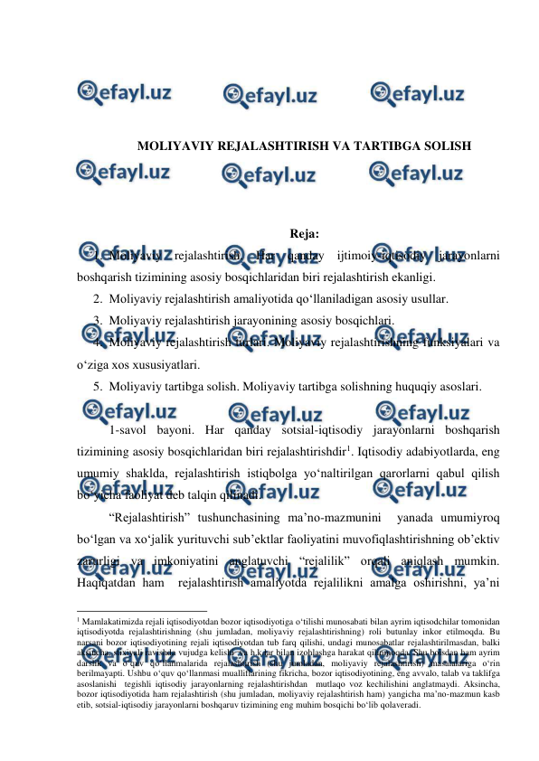  
 
 
 
 
 
MOLIYAVIY REJALASHTIRISH VA TARTIBGA SOLISH 
 
 
 
Reja: 
1. Moliyaviy rejalashtirish. Har qanday ijtimoiy-iqtisodiy jarayonlarni 
boshqarish tizimining asosiy bosqichlaridan biri rejalashtirish ekanligi. 
2. Moliyaviy rejalashtirish amaliyotida qo‘llaniladigan asosiy usullar. 
3. Moliyaviy rejalashtirish jarayonining asosiy bosqichlari. 
4. Moliyaviy rejalashtirish turlari. Moliyaviy rejalashtirishning funksiyalari va 
o‘ziga xos xususiyatlari. 
5. Moliyaviy tartibga solish. Moliyaviy tartibga solishning huquqiy asoslari.  
 
1-savol bayoni. Har qanday sotsial-iqtisodiy jarayonlarni boshqarish  
tizimining asosiy bosqichlaridan biri rejalashtirishdir1. Iqtisodiy adabiyotlarda, eng 
umumiy shaklda, rejalashtirish istiqbolga yo‘naltirilgan qarorlarni qabul qilish 
bo‘yicha faoliyat deb talqin qilinadi.  
“Rejalashtirish” tushunchasining ma’no-mazmunini  yanada umumiyroq 
bo‘lgan va xo‘jalik yurituvchi sub’ektlar faoliyatini muvofiqlashtirishning ob’ektiv 
zarurligi va imkoniyatini anglatuvchi “rejalilik” orqali aniqlash mumkin. 
Haqiqatdan ham  rejalashtirish amaliyotda rejalilikni amalga oshirishni, ya’ni 
                                                          
 
1 Mamlakatimizda rejali iqtisodiyotdan bozor iqtisodiyotiga o‘tilishi munosabati bilan ayrim iqtisodchilar tomonidan 
iqtisodiyotda rejalashtirishning (shu jumladan, moliyaviy rejalashtirishning) roli butunlay inkor etilmoqda. Bu 
narsani bozor iqtisodiyotining rejali iqtisodiyotdan tub farq qilishi, undagi munosabatlar rejalashtirilmasdan, balki 
aksincha, stixiyali ravishda vujudga kelishi  va h.k.lar bilan izohlashga harakat qilinmoqda. Shu boisdan ham ayrim 
darslik va o‘quv qo‘llanmalarida rejalashtirish (shu jumladan, moliyaviy rejalashtirish) masalalariga o‘rin 
berilmayapti. Ushbu o‘quv qo‘llanmasi mualliflarining fikricha, bozor iqtisodiyotining, eng avvalo, talab va taklifga 
asoslanishi  tegishli iqtisodiy jarayonlarning rejalashtirishdan  mutlaqo voz kechilishini anglatmaydi. Aksincha, 
bozor iqtisodiyotida ham rejalashtirish (shu jumladan, moliyaviy rejalashtirish ham) yangicha ma’no-mazmun kasb 
etib, sotsial-iqtisodiy jarayonlarni boshqaruv tizimining eng muhim bosqichi bo‘lib qolaveradi. 
