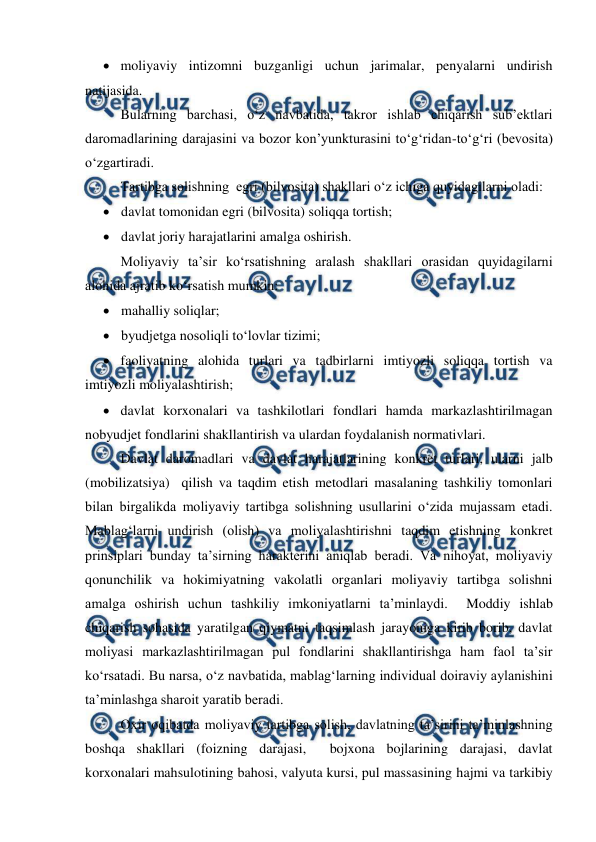  
 
 moliyaviy intizomni buzganligi uchun jarimalar, penyalarni undirish 
natijasida. 
Bularning barchasi, o‘z navbatida, takror ishlab chiqarish sub’ektlari 
daromadlarining darajasini va bozor kon’yunkturasini to‘g‘ridan-to‘g‘ri (bevosita) 
o‘zgartiradi. 
Tartibga solishning  egri (bilvosita) shakllari o‘z ichiga quyidagilarni oladi: 
 davlat tomonidan egri (bilvosita) soliqqa tortish; 
 davlat joriy harajatlarini amalga oshirish. 
Moliyaviy ta’sir ko‘rsatishning aralash shakllari orasidan quyidagilarni 
alohida ajratib ko‘rsatish mumkin: 
 mahalliy soliqlar; 
 byudjetga nosoliqli to‘lovlar tizimi; 
 faoliyatning alohida turlari va tadbirlarni imtiyozli soliqqa tortish va 
imtiyozli moliyalashtirish; 
 davlat korxonalari va tashkilotlari fondlari hamda markazlashtirilmagan 
nobyudjet fondlarini shakllantirish va ulardan foydalanish normativlari. 
Davlat daromadlari va davlat harajatlarining konkret turlari, ularni jalb 
(mobilizatsiya)  qilish va taqdim etish metodlari masalaning tashkiliy tomonlari 
bilan birgalikda moliyaviy tartibga solishning usullarini o‘zida mujassam etadi. 
Mablag‘larni undirish (olish) va moliyalashtirishni taqdim etishning konkret 
prinsiplari bunday ta’sirning harakterini aniqlab beradi. Va nihoyat, moliyaviy 
qonunchilik va hokimiyatning vakolatli organlari moliyaviy tartibga solishni 
amalga oshirish uchun tashkiliy imkoniyatlarni ta’minlaydi.  Moddiy ishlab 
chiqarish sohasida yaratilgan qiymatni taqsimlash jarayoniga kirib borib, davlat 
moliyasi markazlashtirilmagan pul fondlarini shakllantirishga ham faol ta’sir 
ko‘rsatadi. Bu narsa, o‘z navbatida, mablag‘larning individual doiraviy aylanishini 
ta’minlashga sharoit yaratib beradi. 
Oxir oqibatda moliyaviy tartibga solish, davlatning ta’sirini ta’minlashning 
boshqa shakllari (foizning darajasi,  bojxona bojlarining darajasi, davlat 
korxonalari mahsulotining bahosi, valyuta kursi, pul massasining hajmi va tarkibiy 
