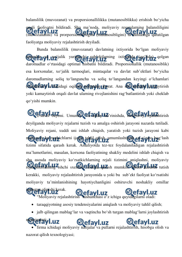  
 
balanslilik (muvozanat) va proporsionallilikka (mutanosiblikka) erishish bo‘yicha 
ongli faoliyatni bildiradi. Shu ma’noda, moliyaviy resurslarning balansliligini 
(muvozanatini) va prorporsionalliligini (mutanosibligini) ta’minlashga qaratilgan 
faoliyatga moliyaviy rejalashtirish deyiladi.  
Bunda balanslilik (muvozanat) davlatning ixtiyorida bo‘lgan moliyaviy 
resurslar va xo‘jalik yurituvchi sub’ektlarning ixtiyorida (qo‘lida) qolgan 
daromadlar o‘rtasidagi optimal nisbatni bildiradi. Proporsionallik (mutanosiblik) 
esa korxonalar, xo‘jalik tarmoqlari, mintaqalar va davlat sub’ektlari bo‘yicha  
daromadlarning soliq to‘languncha va soliq to‘langandan keyingi o‘lchamlari 
(miqdorlari) o‘rtasidagi oqilona nisbatdan iborat. Ana shu nisbatni ko‘paytirish 
yoki kamaytirish orqali davlat ularning rivojlanishini rag‘batlantirish yoki cheklab 
qo‘yishi mumkin. 
 
2-savol bayoni. Umumiy  va oddiy ko‘rinishda, moliyaviy rejalashtirish 
deyilganda moliyaviy rejalarni tuzish va amalga oshirish jarayoni nazarda tutiladi. 
Moliyaviy rejani, xuddi uni ishlab chiqish, yaratish yoki tuzish jarayoni kabi 
moliyaviy ko‘rsatkichlarni ijodiy tahlil qilish, umumlashtirish va o‘zaro bog‘lash 
tizimi sifatida qarash kerak. Amaliyotda tez-tez foydalaniladigan rejalashtirish 
ma’lumotlarini, masalan, korxona faoliyatining shakliy modelini ishlab chiqish va 
shu asosda moliyaviy ko‘rsatkichlarning rejali tizimini aniqlashni, moliyaviy 
rejalashtirishning ishchi sxemasi sifatida qarash mumkin. Shuni nazarda tutish 
kerakki,  moliyaviy rejalashtirish jarayonida u yoki bu  sub’ekt faoliyat ko‘rsatishi 
moliyaviy ta’minlanishining hayotiychanligini oshiruvchi noshakliy omillar 
inobatga olinishi kerak. 
“Moliyaviy rejalashtirish” tushunchasi o‘z ichiga quyidagilarni oladi: 
 taraqqiyotning asosiy tendensiyalarini aniqlash va moliyaviy tahlil qilish; 
 jalb qilingan mablag‘lar va vaqtincha bo‘sh turgan mablag‘larni joylashtirish 
menejmenti; 
 firma ichidagi moliyaviy natijalar va pullarni rejalashtirish, hisobga olish va 
nazorat qilish texnologiyasi; 
