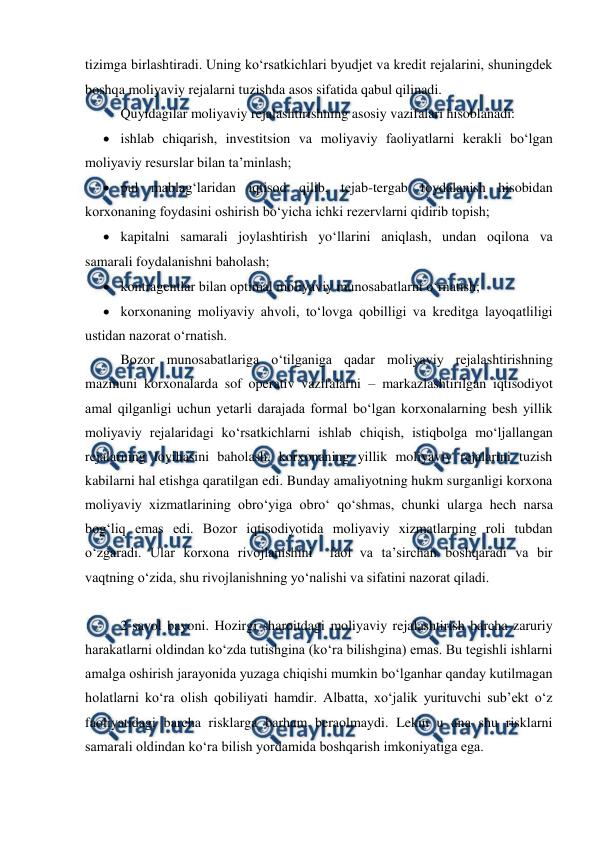  
 
tizimga birlashtiradi. Uning ko‘rsatkichlari byudjet va kredit rejalarini, shuningdek 
boshqa moliyaviy rejalarni tuzishda asos sifatida qabul qilinadi.  
Quyidagilar moliyaviy rejalashtirishning asosiy vazifalari hisoblanadi: 
 ishlab chiqarish, investitsion va moliyaviy faoliyatlarni kerakli bo‘lgan 
moliyaviy resurslar bilan ta’minlash; 
 pul mablag‘laridan iqtisod qilib, tejab-tergab foydalanish hisobidan 
korxonaning foydasini oshirish bo‘yicha ichki rezervlarni qidirib topish; 
 kapitalni samarali joylashtirish yo‘llarini aniqlash, undan oqilona va 
samarali foydalanishni baholash; 
 kontragentlar bilan optimal moliyaviy munosabatlarni o‘rnatish; 
 korxonaning moliyaviy ahvoli, to‘lovga qobilligi va kreditga layoqatliligi 
ustidan nazorat o‘rnatish. 
Bozor munosabatlariga o‘tilganiga qadar moliyaviy rejalashtirishning 
mazmuni korxonalarda sof operativ vazifalarni – markazlashtirilgan iqtisodiyot 
amal qilganligi uchun yetarli darajada formal bo‘lgan korxonalarning besh yillik 
moliyaviy rejalaridagi ko‘rsatkichlarni ishlab chiqish, istiqbolga mo‘ljallangan 
rejalarning loyihasini baholash, korxonaning yillik moliyaviy rejalarini tuzish 
kabilarni hal etishga qaratilgan edi. Bunday amaliyotning hukm surganligi korxona 
moliyaviy xizmatlarining obro‘yiga obro‘ qo‘shmas, chunki ularga hech narsa 
bog‘liq emas edi. Bozor iqtisodiyotida moliyaviy xizmatlarning roli tubdan 
o‘zgaradi. Ular korxona rivojlanishini  faol va ta’sirchan boshqaradi va bir  
vaqtning o‘zida, shu rivojlanishning yo‘nalishi va sifatini nazorat qiladi. 
 
2-savol bayoni. Hozirgi sharoitdagi moliyaviy rejalashtirish barcha zaruriy 
harakatlarni oldindan ko‘zda tutishgina (ko‘ra bilishgina) emas. Bu tegishli ishlarni 
amalga oshirish jarayonida yuzaga chiqishi mumkin bo‘lganhar qanday kutilmagan 
holatlarni ko‘ra olish qobiliyati hamdir. Albatta, xo‘jalik yurituvchi sub’ekt o‘z 
faoliyatidagi barcha risklarga barham beraolmaydi. Lekin u ana shu risklarni 
samarali oldindan ko‘ra bilish yordamida boshqarish imkoniyatiga ega. 
