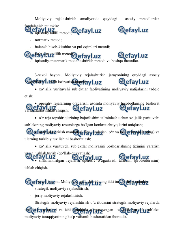  
 
Moliyaviy rejalashtirish amaliyotida quyidagi  asosiy metodlardan 
foydalanish mumkin: 
- iqtisodiy tahlil metodi; 
- normativ metod; 
- balansli hisob-kitoblar va pul oqimlari metodi; 
- ko‘p variantlilik metodi; 
- iqtisodiy-matematik modellashtirish metodi va boshqa metodlar. 
 
3-savol bayoni. Moliyaviy rejalashtirish jarayonining quyidagi asosiy 
bosqichlarini ajratib ko‘rsatish mumkin: 
 xo‘jalik yurituvchi sub’ektlar faoliyatining moliyaviy natijalarini tadqiq 
etish; 
 operativ rejalarning o‘zgarishi asosida moliyaviy hisobotlarning bashorat 
variantlarini ishlab chiqish; 
 o‘z reja topshiriqlarining bajarilishini ta’minlash uchun xo‘jalik yurituvchi 
sub’ektning moliyaviy resurslarga bo‘lgan konkret ehtiyojlarini aniqlash; 
 moliyalashtirish manbalari (shu jumladan, o‘z va tashqi manbalarning) va 
ularning tarkibiy tuzilishini bashoratlash; 
 xo‘jalik yurituvchi sub’ektlar moliyasini boshqarishning tizimini yaratish 
va uni ushlab turish (qo‘llab-quvvatlash); 
 shakllantirilgan rejalarni operativ o‘zgartirish tartibini (protsedurasini) 
ishlab chiqish. 
 
4-savol bayoni. Moliyaviy rejalashtirishning ikki turi bo‘lishi mumkin: 
- strategik moliyaviy rejalashtirish; 
- joriy moliyaviy rejalashtirish. 
Strategik moliyaviy rejalashtirish o‘z ifodasini strategik moliyaviy rejalarda 
topadiki,  u tashqi va ichki muhitda o‘zgarayotgan  xo‘jalik yuritish sub’ekti 
moliyaviy taraqqiyotining ko‘p variantli bashoratidan iboratdir.  
