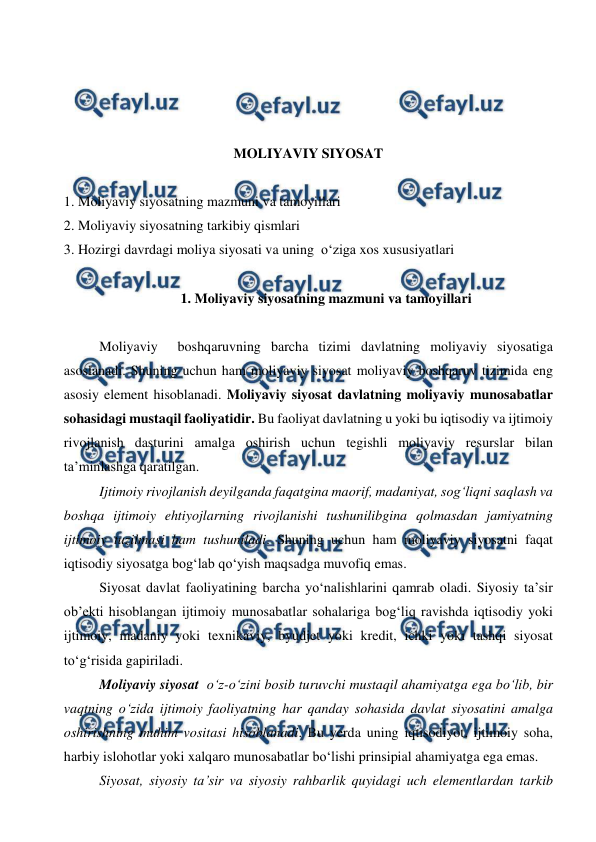  
 
 
 
 
 
MOLIYAVIY SIYOSAT 
 
1. Moliyaviy siyosatning mazmuni va tamoyillari 
2. Moliyaviy siyosatning tarkibiy qismlari 
3. Hozirgi davrdagi moliya siyosati va uning  o‘ziga xos xususiyatlari  
 
1. Moliyaviy siyosatning mazmuni va tamoyillari 
 
Moliyaviy  boshqaruvning barcha tizimi davlatning moliyaviy siyosatiga 
asoslanadi. Shuning uchun ham moliyaviy siyosat moliyaviy boshqaruv tizimida eng 
asosiy element hisoblanadi. Moliyaviy siyosat davlatning moliyaviy munosabatlar 
sohasidagi mustaqil faoliyatidir. Bu faoliyat davlatning u yoki bu iqtisodiy va ijtimoiy 
rivojlanish dasturini amalga oshirish uchun tegishli moliyaviy resurslar bilan 
ta’minlashga qaratilgan. 
Ijtimoiy rivojlanish deyilganda faqatgina maorif, madaniyat, sog‘liqni saqlash va 
boshqa ijtimoiy ehtiyojlarning rivojlanishi tushunilibgina qolmasdan jamiyatning 
ijtimoiy tuzilmasi ham tushuniladi. Shuning uchun ham moliyaviy siyosatni faqat 
iqtisodiy siyosatga bog‘lab qo‘yish maqsadga muvofiq emas. 
Siyosat davlat faoliyatining barcha yo‘nalishlarini qamrab oladi. Siyosiy ta’sir 
ob’ekti hisoblangan ijtimoiy munosabatlar sohalariga bog‘liq ravishda iqtisodiy yoki 
ijtimoiy, madaniy yoki texnikaviy, byudjet yoki kredit, ichki yoki tashqi siyosat 
to‘g‘risida gapiriladi. 
Moliyaviy siyosat  o‘z-o‘zini bosib turuvchi mustaqil ahamiyatga ega bo‘lib, bir 
vaqtning o‘zida ijtimoiy faoliyatning har qanday sohasida davlat siyosatini amalga 
oshirishning muhim vositasi hisoblanadi. Bu yerda uning iqtisodiyot, ijtimoiy soha, 
harbiy islohotlar yoki xalqaro munosabatlar bo‘lishi prinsipial ahamiyatga ega emas. 
Siyosat, siyosiy ta’sir va siyosiy rahbarlik quyidagi uch elementlardan tarkib 
