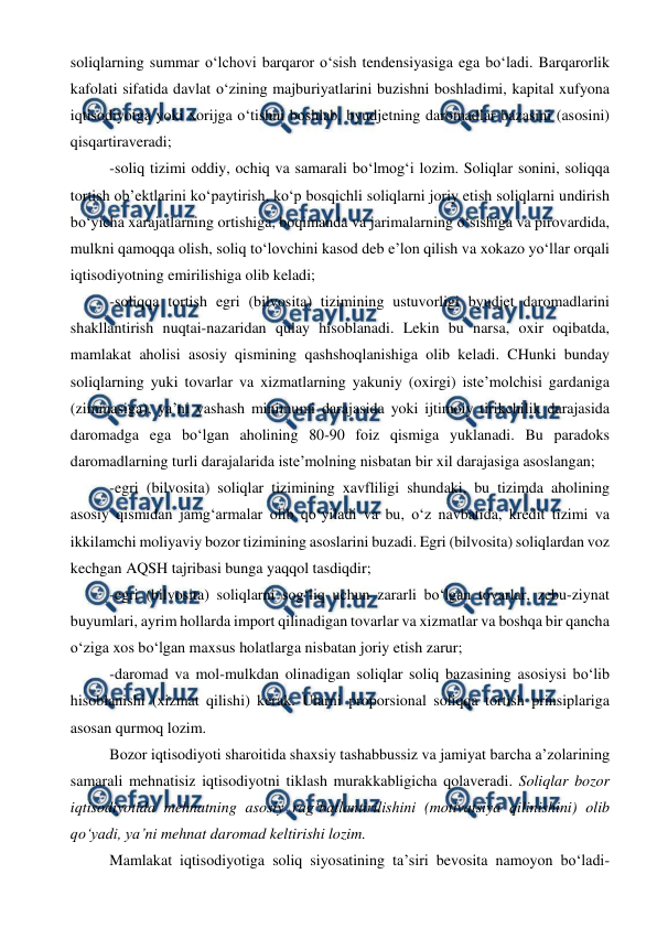  
 
soliqlarning summar o‘lchovi barqaror o‘sish tendensiyasiga ega bo‘ladi. Barqarorlik 
kafolati sifatida davlat o‘zining majburiyatlarini buzishni boshladimi, kapital xufyona 
iqtisodiyotga yoki xorijga o‘tishni boshlab, byudjetning daromadlar bazasini (asosini) 
qisqartiraveradi; 
-soliq tizimi oddiy, ochiq va samarali bo‘lmog‘i lozim. Soliqlar sonini, soliqqa 
tortish ob’ektlarini ko‘paytirish, ko‘p bosqichli soliqlarni joriy etish soliqlarni undirish 
bo‘yicha xarajatlarning ortishiga, boqimanda va jarimalarning o‘sishiga va pirovardida, 
mulkni qamoqqa olish, soliq to‘lovchini kasod deb e’lon qilish va xokazo yo‘llar orqali 
iqtisodiyotning emirilishiga olib keladi; 
-soliqqa tortish egri (bilvosita) tizimining ustuvorligi byudjet daromadlarini 
shakllantirish nuqtai-nazaridan qulay hisoblanadi. Lekin bu narsa, oxir oqibatda, 
mamlakat aholisi asosiy qismining qashshoqlanishiga olib keladi. CHunki bunday 
soliqlarning yuki tovarlar va xizmatlarning yakuniy (oxirgi) iste’molchisi gardaniga 
(zimmasiga), ya’ni yashash minimumi darajasida yoki ijtimoiy tirikchilik darajasida 
daromadga ega bo‘lgan aholining 80-90 foiz qismiga yuklanadi. Bu paradoks 
daromadlarning turli darajalarida iste’molning nisbatan bir xil darajasiga asoslangan; 
-egri (bilvosita) soliqlar tizimining xavfliligi shundaki, bu tizimda aholining 
asosiy qismidan jamg‘armalar olib qo‘yiladi va bu, o‘z navbatida, kredit tizimi va 
ikkilamchi moliyaviy bozor tizimining asoslarini buzadi. Egri (bilvosita) soliqlardan voz 
kechgan AQSH tajribasi bunga yaqqol tasdiqdir; 
-egri (bilvosita) soliqlarni sog‘liq uchun zararli bo‘lgan tovarlar, zebu-ziynat 
buyumlari, ayrim hollarda import qilinadigan tovarlar va xizmatlar va boshqa bir qancha 
o‘ziga xos bo‘lgan maxsus holatlarga nisbatan joriy etish zarur; 
-daromad va mol-mulkdan olinadigan soliqlar soliq bazasining asosiysi bo‘lib 
hisoblanishi (xizmat qilishi) kerak. Ularni proporsional soliqqa tortish prinsiplariga 
asosan qurmoq lozim. 
Bozor iqtisodiyoti sharoitida shaxsiy tashabbussiz va jamiyat barcha a’zolarining 
samarali mehnatisiz iqtisodiyotni tiklash murakkabligicha qolaveradi. Soliqlar bozor 
iqtisodiyotida mehnatning asosiy rag‘batlantirilishini (motivatsiya qilinishini) olib 
qo‘yadi, ya’ni mehnat daromad keltirishi lozim.  
Mamlakat iqtisodiyotiga soliq siyosatining ta’siri bevosita namoyon bo‘ladi-
