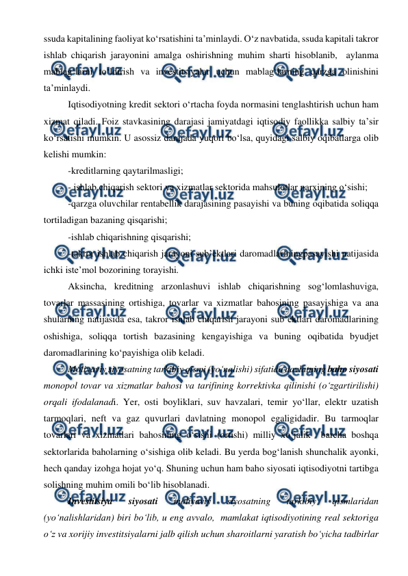  
 
ssuda kapitalining faoliyat ko‘rsatishini ta’minlaydi. O‘z navbatida, ssuda kapitali takror 
ishlab chiqarish jarayonini amalga oshirishning muhim sharti hisoblanib,  aylanma 
mablag‘larni to‘ldirish va investitsiyalar uchun mablag‘larning qarzga olinishini 
ta’minlaydi. 
Iqtisodiyotning kredit sektori o‘rtacha foyda normasini tenglashtirish uchun ham 
xizmat qiladi. Foiz stavkasining darajasi jamiyatdagi iqtisodiy faollikka salbiy ta’sir 
ko‘rsatishi mumkin. U asossiz darajada yuqori bo‘lsa, quyidagi salbiy oqibatlarga olib 
kelishi mumkin: 
-kreditlarning qaytarilmasligi; 
- ishlab chiqarish sektori va xizmatlar sektorida mahsulotlar narxining o‘sishi; 
-qarzga oluvchilar rentabellik darajasining pasayishi va buning oqibatida soliqqa 
tortiladigan bazaning qisqarishi; 
-ishlab chiqarishning qisqarishi; 
-takror ishlab chiqarish jarayoni sub’ektlari daromadlariningpasayishi natijasida 
ichki iste’mol bozorining torayishi. 
Aksincha, kreditning arzonlashuvi ishlab chiqarishning sog‘lomlashuviga, 
tovarlar massasining ortishiga, tovarlar va xizmatlar bahosining pasayishiga va ana 
shularning natijasida esa, takror ishlab chiqarish jarayoni sub’ektlari daromadlarining 
oshishiga, soliqqa tortish bazasining kengayishiga va buning oqibatida byudjet 
daromadlarining ko‘payishiga olib keladi. 
Moliyaviy siyosatning tarkibiy qismi (yo‘nalishi) sifatida davlatning baho siyosati 
monopol tovar va xizmatlar bahosi va tarifining korrektivka qilinishi (o‘zgartirilishi) 
orqali ifodalanadi. Yer, osti boyliklari, suv havzalari, temir yo‘llar, elektr uzatish 
tarmoqlari, neft va gaz quvurlari davlatning monopol egaligidadir. Bu tarmoqlar 
tovarlari va xizmatlari bahosining o‘sishi (ortishi) milliy xo‘jalik  barcha boshqa 
sektorlarida baholarning o‘sishiga olib keladi. Bu yerda bog‘lanish shunchalik ayonki, 
hech qanday izohga hojat yo‘q. Shuning uchun ham baho siyosati iqtisodiyotni tartibga 
solishning muhim omili bo‘lib hisoblanadi. 
Investitsiya 
siyosati 
moliyaviy 
siyosatning 
tarkibiy 
qismlaridan 
(yo‘nalishlaridan) biri bo‘lib, u eng avvalo,  mamlakat iqtisodiyotining real sektoriga 
o‘z va xorijiy investitsiyalarni jalb qilish uchun sharoitlarni yaratish bo‘yicha tadbirlar 
