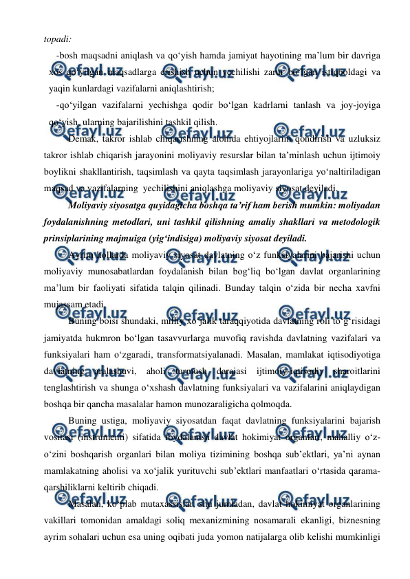  
 
topadi: 
-bosh maqsadni aniqlash va qo‘yish hamda jamiyat hayotining ma’lum bir davriga 
xos qo‘yilgan maqsadlarga erishish uchun yechilishi zarur bo‘lgan istiqboldagi va 
yaqin kunlardagi vazifalarni aniqlashtirish; 
-qo‘yilgan vazifalarni yechishga qodir bo‘lgan kadrlarni tanlash va joy-joyiga 
qo‘yish, ularning bajarilishini tashkil qilish. 
Demak, takror ishlab chiqarishning alohida ehtiyojlarini qondirish va uzluksiz 
takror ishlab chiqarish jarayonini moliyaviy resurslar bilan ta’minlash uchun ijtimoiy 
boylikni shakllantirish, taqsimlash va qayta taqsimlash jarayonlariga yo‘naltiriladigan 
maqsad va vazifalarning  yechilishini aniqlashga moliyaviy siyosat deyiladi. 
Moliyaviy siyosatga quyidagicha boshqa ta’rif ham berish mumkin: moliyadan 
foydalanishning metodlari, uni tashkil qilishning amaliy shakllari va metodologik 
prinsiplarining majmuiga (yig‘indisiga) moliyaviy siyosat deyiladi. 
Ayrim hollarda moliyaviy siyosat davlatning o‘z funksiyalarini bajarishi uchun 
moliyaviy munosabatlardan foydalanish bilan bog‘liq bo‘lgan davlat organlarining 
ma’lum bir faoliyati sifatida talqin qilinadi. Bunday talqin o‘zida bir necha xavfni 
mujassam etadi.  
Buning boisi shundaki, milliy xo‘jalik taraqqiyotida davlatning roli to‘g‘risidagi 
jamiyatda hukmron bo‘lgan tasavvurlarga muvofiq ravishda davlatning vazifalari va 
funksiyalari ham o‘zgaradi, transformatsiyalanadi. Masalan, mamlakat iqtisodiyotiga 
davlatning aralashuvi, aholi turmush darajasi ijtimoiy-iqtisodiy sharoitlarini 
tenglashtirish va shunga o‘xshash davlatning funksiyalari va vazifalarini aniqlaydigan 
boshqa bir qancha masalalar hamon munozaraligicha qolmoqda.  
Buning ustiga, moliyaviy siyosatdan faqat davlatning funksiyalarini bajarish 
vositasi (instrumenti) sifatida foydalanish davlat hokimiyat organlari, mahalliy o‘z-
o‘zini boshqarish organlari bilan moliya tizimining boshqa sub’ektlari, ya’ni aynan 
mamlakatning aholisi va xo‘jalik yurituvchi sub’ektlari manfaatlari o‘rtasida qarama-
qarshiliklarni keltirib chiqadi. 
Masalan, ko‘plab mutaxassislar, shu jumladan, davlat hokimiyat organlarining 
vakillari tomonidan amaldagi soliq mexanizmining nosamarali ekanligi, biznesning 
ayrim sohalari uchun esa uning oqibati juda yomon natijalarga olib kelishi mumkinligi 
