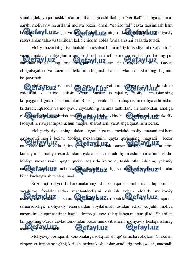  
 
shuningdek, yuqori tashkilotlar orqali amalga oshiriladigan “vertikal” uslubga qarama-
qarshi moliyaviy resurslarni moliya bozori orqali “gorizontal” qayta taqsimlash ham 
borgan sari yanada keng rivoj topadi. Mablag‘larning o‘tkazib turilishi esa moliyaviy 
resurslardan talab va taklifdan kelib chiqqan holda foydalanishni nazarda tutadi. 
Moliya bozorining rivojlanishi munosabati bilan milliy iqtisodiyotni rivojlantirish 
va umumdavlat ehtiyojlarini qondirish uchun aholi, korxona va tashkilotlarning pul 
daromadlari va jamg‘armalarini jalb etish zarur. Shu munosabat bilan Davlat 
obligatsiyalari va xazina biletlarini chiqarish ham davlat resurslarining hajmini 
ko‘paytiradi. 
Moliyaviy siyosat real moliyaviy imkoniyatlarni hisobga olgan holda ishlab 
chiqilishi va tatbiq etilishi zarur. Sarflar (xarajatlar) moliya resurslarining 
ko‘payganidagina o‘sishi mumkin. Bu, eng avvalo, ishlab chiqarishni moliyalashtirishni 
bildiradi. Iqtisodiy va moliyaviy siyosatning hamma tadbirlari, bir tomondan, aholiga 
o‘z daromadlarini oshirish imkoniyatini berish, ikkinchi tomondan esa tadbirkorlik 
faoliyatini rivojlantirpsh uchun maqbul sharoitlarni yaratishga qaratilishi kerak. 
Moliyaviy siyosatning tubdan o‘zgarishiga mos ravishda moliya mexanizmi ham 
qayta qurilmog‘i lozim. Moliya mexanizmini qayta qurishning maqsadi  bozor 
munosabatlari asosida ijtimoiy ishlab chiqarish samaradorligiga uning ta’sirini 
kuchaytirish, moliya resurslaridan foydalanish samaradorligini oshirishni ta’minlashdir. 
Moliya mexanizmini qayta qurish negizida korxona, tashkilotlar ishining yakuniy 
natijalarini yaxshilash uchun xo‘jalik tashabbuskorligi va mas’uliyatini butun choralar 
bilan kuchaytirish talab qilinadi. 
Bozor iqtisodiyotida korxonalarning ishlab chiqarish omillaridan iloji boricha 
yaxshiroq foydalanishdan manfaatdorligini oshirish uchun alohida moliyaviy 
uslublardan foydalanish zarurati yo‘qoladi. Bozor raqobati korxonalarni ishlab chiqarish 
samaradorligi, moliyaviy resurslardan foydalanish ustidan ichki xo‘jalik moliya 
nazoratini chuqurlashtirish haqida doimo g‘amxo‘rlik qilishga majbur qiladi. Shu bilan 
bir vaqtning o‘zida davlat tomonidan bozor munosabatlarini moliyaviy boshqarishning 
ahamiyati  ham oshadi.  
Moliyaviy boshqarish korxonalarga soliq solish, qo‘shimcha soliqlarni (masalan, 
eksport va import solig‘ini) kiritish, mehnatkashlar daromadlariga soliq solish, maqsadli 
