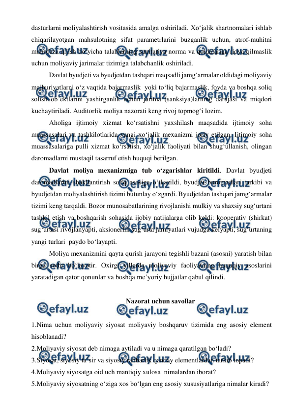  
 
dasturlarni moliyalashtirish vositasida amalga oshiriladi. Xo‘jalik shartnomalari ishlab 
chiqarilayotgan mahsulotning sifat parametrlarini buzganlik uchun, atrof-muhitni 
muhofaza qilish bo‘yicha talablarning sanitariya norma va qoidalariga rioya qilmaslik 
uchun moliyaviy jarimalar tizimiga talabchanlik oshiriladi.  
Davlat byudjeti va byudjetdan tashqari maqsadli jamg‘armalar oldidagi moliyaviy 
majburiyatlarni o‘z vaqtida bajarmaslik  yoki to‘liq bajarmaslik, foyda va boshqa soliq 
solish ob’ektlarini yashirganlik uchun jarima (sanksiya)larning darajasi va miqdori 
kuchaytiriladi. Auditorlik moliya nazorati keng rivoj topmog‘i lozim. 
Aholiga ijtimoiy xizmat ko‘rsatishni yaxshilash maqsadida ijtimoiy soha 
muassasalari va tashkilotlarida yangi xo‘jalik mexanizmi joriy etilgan. Ijtimoiy soha 
muassasalariga pulli xizmat ko‘rsatish, xo‘jalik faoliyati bilan shug‘ullanish, olingan 
daromadlarni mustaqil tasarruf etish huquqi berilgan. 
Davlat moliya mexanizmiga tub o‘zgarishlar kiritildi. Davlat byudjeti 
daromadlarini shakllantirish soliq asosiga o‘tkazildi, byudjet buromadlari tarkibi va 
byudjetdan moliyalashtirish tizimi butunlay o‘zgardi. Byudjetdan tashqari jamg‘armalar 
tizimi keng tarqaldi. Bozor munosabatlarining rivojlanishi mulkiy va shaxsiy sug‘urtani 
tashkil etish va boshqarish sohasida ijobiy natijalarga olib keldi: kooperativ (shirkat) 
sug‘urtasi rivojlanyapti, aksionerlik sug‘urta jamiyatlari vujudga kelyapti, sug‘urtaning 
yangi turlari  paydo bo‘layapti. 
Moliya mexanizmini qayta qurish jarayoni tegishli bazani (asosni) yaratish bilan 
birga sodir bo‘layotir. Oxirgi yillarda moliyaviy faoliyatning huquqiy asoslarini 
yaratadigan qator qonunlar va boshqa me’yoriy hujjatlar qabul qilindi.  
 
Nazorat uchun savollar 
 
1.Nima uchun moliyaviy siyosat moliyaviy boshqaruv tizimida eng asosiy element 
hisoblanadi? 
2.Moliyaviy siyosat deb nimaga aytiladi va u nimaga qaratilgan bo‘ladi? 
3.Siyosat, siyosiy ta’sir va siyosiy rahbarlik qanday elementlardan tarkib topadi? 
4.Moliyaviy siyosatga oid uch mantiqiy xulosa  nimalardan iborat? 
5.Moliyaviy siyosatning o‘ziga xos bo‘lgan eng asosiy xususiyatlariga nimalar kiradi? 
