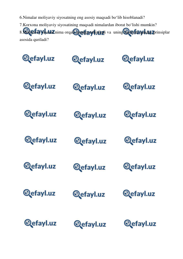  
 
6.Nimalar moliyaviy siyosatning eng asosiy maqsadi bo‘lib hisoblanadi? 
7.Korxona moliyaviy siyosatining maqsadi nimalardan iborat bo‘lishi mumkin? 
8.Moliyaviy siyosat nima orqali amalga oshiriladi va  uning faoliyati qanday prinsiplar 
asosida quriladi? 
 
 
 
 
