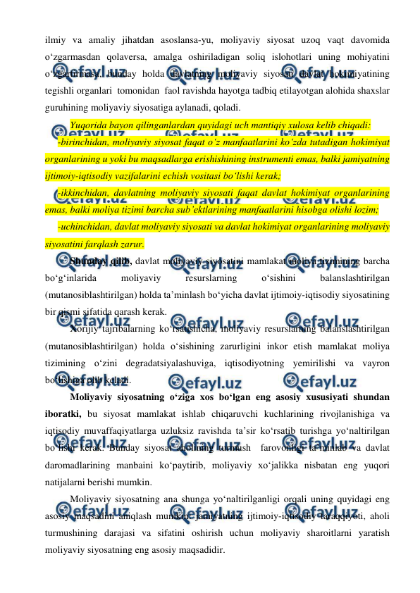  
 
ilmiy va amaliy jihatdan asoslansa-yu, moliyaviy siyosat uzoq vaqt davomida 
o‘zgarmasdan qolaversa, amalga oshiriladigan soliq islohotlari uning mohiyatini 
o‘zgartirmasa, bunday holda davlatning moliyaviy siyosati davlat hokimiyatining 
tegishli organlari  tomonidan  faol ravishda hayotga tadbiq etilayotgan alohida shaxslar 
guruhining moliyaviy siyosatiga aylanadi, qoladi. 
Yuqorida bayon qilinganlardan quyidagi uch mantiqiy xulosa kelib chiqadi: 
-birinchidan, moliyaviy siyosat faqat o‘z manfaatlarini ko‘zda tutadigan hokimiyat 
organlarining u yoki bu maqsadlarga erishishining instrumenti emas, balki jamiyatning 
ijtimoiy-iqtisodiy vazifalarini echish vositasi bo‘lishi kerak; 
-ikkinchidan, davlatning moliyaviy siyosati faqat davlat hokimiyat organlarining 
emas, balki moliya tizimi barcha sub’ektlarining manfaatlarini hisobga olishi lozim; 
-uchinchidan, davlat moliyaviy siyosati va davlat hokimiyat organlarining moliyaviy 
siyosatini farqlash zarur. 
Shunday qilib, davlat moliyaviy siyosatini mamlakat moliya tizimining barcha 
bo‘g‘inlarida 
moliyaviy 
resurslarning 
o‘sishini 
balanslashtirilgan 
(mutanosiblashtirilgan) holda ta’minlash bo‘yicha davlat ijtimoiy-iqtisodiy siyosatining 
bir qismi sifatida qarash kerak.  
Xorijiy tajribalarning ko‘rsatishicha, moliyaviy resurslarning balanslashtirilgan 
(mutanosiblashtirilgan) holda o‘sishining zarurligini inkor etish mamlakat moliya 
tizimining o‘zini degradatsiyalashuviga, iqtisodiyotning yemirilishi va vayron 
bo‘lishiga olib keladi. 
Moliyaviy siyosatning o‘ziga xos bo‘lgan eng asosiy xususiyati shundan 
iboratki, bu siyosat mamlakat ishlab chiqaruvchi kuchlarining rivojlanishiga va 
iqtisodiy muvaffaqiyatlarga uzluksiz ravishda ta’sir ko‘rsatib turishga yo‘naltirilgan 
bo‘lishi kerak. Bunday siyosat aholining turmush  farovonligi ta’minlab va davlat 
daromadlarining manbaini ko‘paytirib, moliyaviy xo‘jalikka nisbatan eng yuqori 
natijalarni berishi mumkin.  
Moliyaviy siyosatning ana shunga yo‘naltirilganligi orqali uning quyidagi eng 
asosiy maqsadini aniqlash mumkin: jamiyatning ijtimoiy-iqtisodiy taraqqiyoti, aholi 
turmushining darajasi va sifatini oshirish uchun moliyaviy sharoitlarni yaratish 
moliyaviy siyosatning eng asosiy maqsadidir. 
