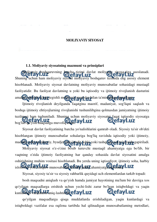  
 
 
 
 
 
MOLIYAVIY SIYOSAT 
 
 
 
1.1. Moliyaviy siyosatning mazmuni va prinsiplari 
Moliyaviy boshqaruvning barcha tizimi davlat moliyaviy siyosa-tiga asoslanadi. 
Shuning uchun ham moliyaviy siyosat moliyaviy boshqaruv tizimida eng asosiy element 
hisoblanadi. Moliyaviy siyosat davlatning moliyaviy munosabatlar sohasidagi mustaqil 
faoliyatidir. Bu faoliyat davlatning u yoki bu iqtisodiy va ijtimoiy rivojlanish dasturini 
amalga oshirish uchun tegishli moliyaviy resurslar bilan ta'minlashga qaratilgan. 
Ijtimoiy rivojlanish deyilganda faqatgina maorif, madaniyat, sog'liqni saqlash va 
boshqa ijtimoiy ehtiyojlarning rivojlanishi tushunilibgina qolmasdan jamiyatning ijtimoiy 
tuzilmasi ham tushuniladi. Shuning uchun moliyaviy siyosatni faqat iqtisodiy siyosatga 
bog'lab qo'yish maqsadga muvofiq emas. 
Siyosat davlat faoliyatining barcha yo'nalishlarini qamrab oladi. Siyosiy ta'sir ob'ekti 
hisoblangan ijtimoiy munosabatlar sohalariga bog'liq ravishda iqtisodiy yoki ijtimoiy, 
madaniy yoki texnikaviy, byudjet yoki kredit, ichki yoki tashqi siyosat to'g'risida gapiriladi. 
Moliyaviy siyosat o'z-o'zini bosib turuvchi mustaqil ahamiyatga ega bo'lib, bir 
vaqtning o'zida ijtimoiy faoliyatning har qanday sohasida davlat siyosatini amalga 
oshirishning muhim vositasi hisoblanadi. Bu yerda uning iqtisodiyot, ijtimoiy soha, harbiy 
islohotlar yoki xalqaro munosabatlar bo'lishi jiddiy ahamiyatga ega emas. 
Siyosat, siyosiy ta'sir va siyosiy rahbarlik quyidagi uch elementlardan tarkib topadi: 
bosh maqsadni aniqlash va qo'yish hamda jamiyat hayotining ma'lum bir davriga xos 
qo'yilgan maqsadlarga erishish uchun yechi-lishi zarur bo'lgan istiqboldagi va yaqin 
kunlardagi vazifalarni aniq-lashtirish; 
qo'yilgan maqsadlarga qisqa muddatlarda erishiladigan, yaqin kunlardagi va 
istiqboldagi vazifalar esa oqilona tartibda hal qilinadigan munosabatlaming metodlari, 
