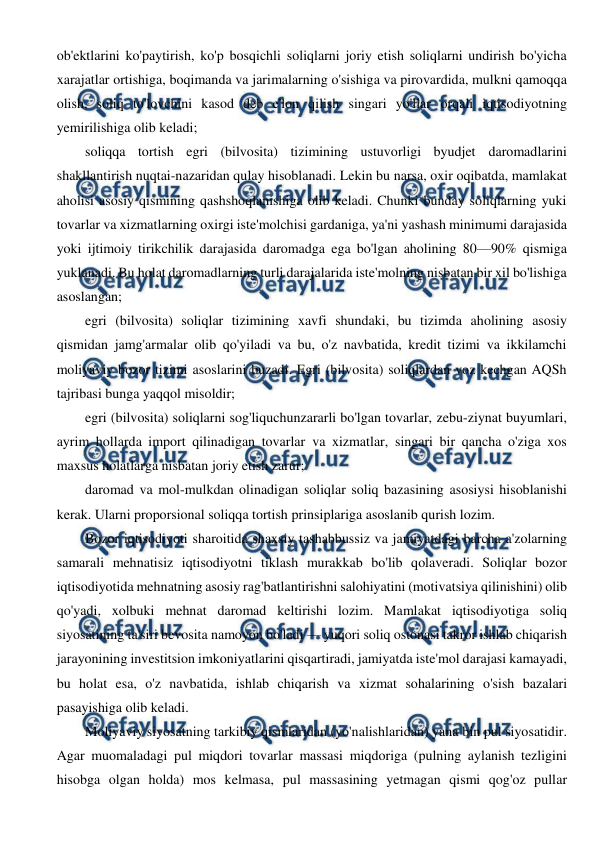  
 
ob'ektlarini ko'paytirish, ko'p bosqichli soliqlarni joriy etish soliqlarni undirish bo'yicha 
xarajatlar ortishiga, boqimanda va jarimalarning o'sishiga va pirovardida, mulkni qamoqqa 
olish, soliq to'lovchini kasod deb e'lon qilish singari yo'llar orqali iqtisodiyotning 
yemirilishiga olib keladi; 
soliqqa tortish egri (bilvosita) tizimining ustuvorligi byudjet daromadlarini 
shakllantirish nuqtai-nazaridan qulay hisoblanadi. Lekin bu narsa, oxir oqibatda, mamlakat 
aholisi asosiy qismining qashshoqlanishiga olib keladi. Chunki bunday soliqlarning yuki 
tovarlar va xizmatlarning oxirgi iste'molchisi gardaniga, ya'ni yashash minimumi darajasida 
yoki ijtimoiy tirikchilik darajasida daromadga ega bo'lgan aholining 80—90% qismiga 
yuklanadi. Bu holat daromadlarning turli darajalarida iste'molning nisbatan bir xil bo'lishiga 
asoslangan; 
egri (bilvosita) soliqlar tizimining xavfi shundaki, bu tizimda aholining asosiy 
qismidan jamg'armalar olib qo'yiladi va bu, o'z navbatida, kredit tizimi va ikkilamchi 
moliyaviy bozor tizimi asoslarini buzadi. Egri (bilvosita) soliqlardan voz kechgan AQSh 
tajribasi bunga yaqqol misoldir; 
egri (bilvosita) soliqlarni sog'liquchunzararli bo'lgan tovarlar, zebu-ziynat buyumlari, 
ayrim hollarda import qilinadigan tovarlar va xizmatlar, singari bir qancha o'ziga xos 
maxsus holatlarga nisbatan joriy etish zarur; 
daromad va mol-mulkdan olinadigan soliqlar soliq bazasining asosiysi hisoblanishi 
kerak. Ularni proporsional soliqqa tortish prinsiplariga asoslanib qurish lozim. 
Bozor iqtisodiyoti sharoitida shaxsiy tashabbussiz va jamiyatdagi barcha a'zolarning 
samarali mehnatisiz iqtisodiyotni tiklash murakkab bo'lib qolaveradi. Soliqlar bozor 
iqtisodiyotida mehnatning asosiy rag'batlantirishni salohiyatini (motivatsiya qilinishini) olib 
qo'yadi, xolbuki mehnat daromad keltirishi lozim. Mamlakat iqtisodiyotiga soliq 
siyosatining ta'siri bevosita namoyon bo'ladi — yuqori soliq ostonasi takror ishlab chiqarish 
jarayonining investitsion imkoniyatlarini qisqartiradi, jamiyatda iste'mol darajasi kamayadi, 
bu holat esa, o'z navbatida, ishlab chiqarish va xizmat sohalarining o'sish bazalari 
pasayishiga olib keladi. 
Moliyaviy siyosatning tarkibiy qismlaridan (yo'nalishlaridan) yana bin pul siyosatidir. 
Agar muomaladagi pul miqdori tovarlar massasi miqdoriga (pulning aylanish tezligini 
hisobga olgan holda) mos kelmasa, pul massasining yetmagan qismi qog'oz pullar 
