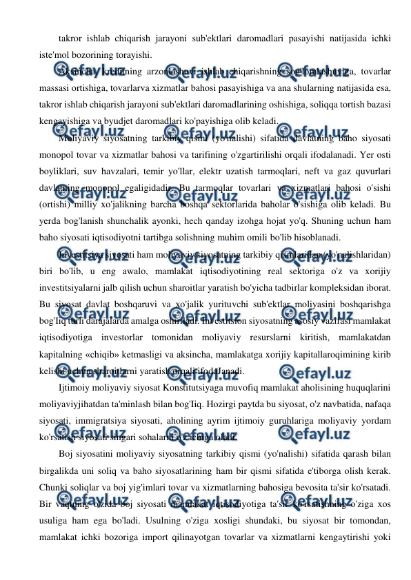  
 
takror ishlab chiqarish jarayoni sub'ektlari daromadlari pasayishi natijasida ichki 
iste'mol bozorining torayishi. 
Aksincha, kreditning arzonlashuvi ishlab chiqarishning sog'lomlashuviga, tovarlar 
massasi ortishiga, tovarlarva xizmatlar bahosi pasayishiga va ana shularning natijasida esa, 
takror ishlab chiqarish jarayoni sub'ektlari daromadlarining oshishiga, soliqqa tortish bazasi 
kengayishiga va byudjet daromadlari ko'payishiga olib keladi. 
Moliyaviy siyosatning tarkibiy qismi (yo'nalishi) sifatida davlatning baho siyosati 
monopol tovar va xizmatlar bahosi va tarifining o'zgartirilishi orqali ifodalanadi. Yer osti 
boyliklari, suv havzalari, temir yo'llar, elektr uzatish tarmoqlari, neft va gaz quvurlari 
davlatning monopol egaligidadir. Bu tarmoqlar tovarlari va xizmatlari bahosi o'sishi 
(ortishi) milliy xo'jalikning barcha boshqa sektorlarida baholar o'sishiga olib keladi. Bu 
yerda bog'lanish shunchalik ayonki, hech qanday izohga hojat yo'q. Shuning uchun ham 
baho siyosati iqtisodiyotni tartibga solishning muhim omili bo'lib hisoblanadi. 
Investitsiya siyosati ham moliyaviy siyosatning tarkibiy qismlaridan (yo'nalishlaridan) 
biri bo'lib, u eng awalo, mamlakat iqtisodiyotining real sektoriga o'z va xorijiy 
investitsiyalarni jalb qilish uchun sharoitlar yaratish bo'yicha tadbirlar kompleksidan iborat. 
Bu siyosat davlat boshqaruvi va xo'jalik yurituvchi sub'ektlar moliyasini boshqarishga 
bog'Iiq turli darajalarda amalga oshiriladi. Investitsion siyosatning asosiy vazifasi mamlakat 
iqtisodiyotiga investorlar tomonidan moliyaviy resurslarni kiritish, mamlakatdan 
kapitalning «chiqib» ketmasligi va aksincha, mamlakatga xorijiy kapitallaroqimining kirib 
kelishi uchun sharoitlarni yaratish orqali ifodaJanadi. 
Ijtimoiy moliyaviy siyosat Konstitutsiyaga muvofiq mamlakat aholisining huquqlarini 
moliyaviyjihatdan ta'minlash bilan bog'Iiq. Hozirgi paytda bu siyosat, o'z navbatida, nafaqa 
siyosati, immigratsiya siyosati, aholining ayrim ijtimoiy guruhlariga moliyaviy yordam 
ko'rsatish siyosati singari sohalarni o'z ichiga oladi. 
Boj siyosatini moliyaviy siyosatning tarkibiy qismi (yo'nalishi) sifatida qarash bilan 
birgalikda uni soliq va baho siyosatlarining ham bir qismi sifatida e'tiborga olish kerak. 
Chunki soliqlar va boj yig'imlari tovar va xizmatlarning bahosiga bevosita ta'sir ko'rsatadi. 
Bir vaqtning o'zida boj siyosati mamlakat iqtisodiyotiga ta'sir ko'rsatishning o'ziga xos 
usuliga ham ega bo'ladi. Usulning o'ziga xosligi shundaki, bu siyosat bir tomondan, 
mamlakat ichki bozoriga import qilinayotgan tovarlar va xizmatlarni kengaytirishi yoki 
