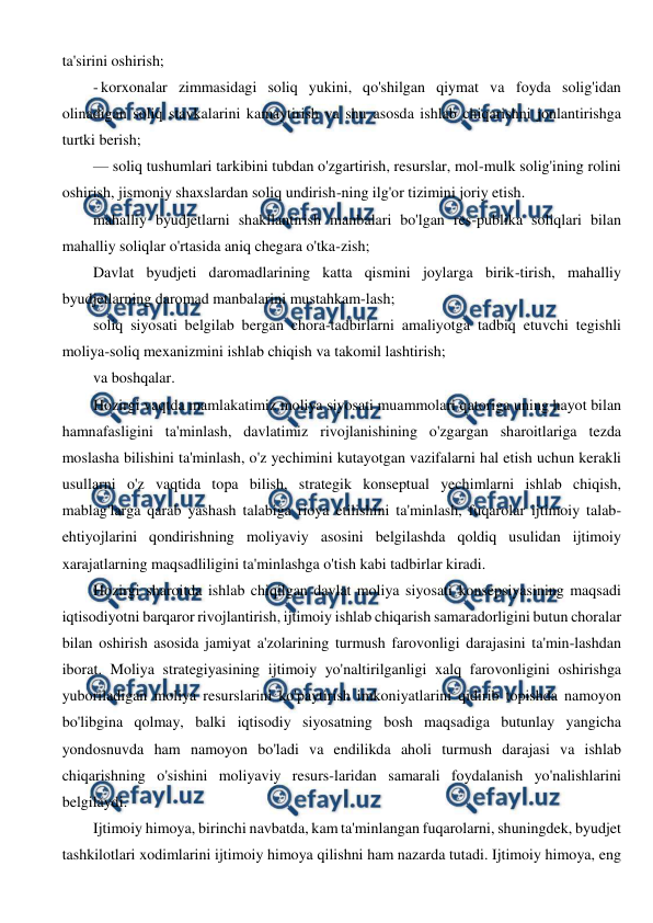  
 
ta'sirini oshirish; 
- korxonalar zimmasidagi soliq yukini, qo'shilgan qiymat va foyda solig'idan 
olinadigan soliq stavkalarini kamaytirish va shu asosda ishlab chiqarishni jonlantirishga 
turtki berish; 
— soliq tushumlari tarkibini tubdan o'zgartirish, resurslar, mol-mulk solig'ining rolini 
oshirish, jismoniy shaxslardan soliq undirish-ning ilg'or tizimini joriy etish. 
mahalliy byudjetlarni shakllantirish manbalari bo'lgan res-publika soliqlari bilan 
mahalliy soliqlar o'rtasida aniq chegara o'tka-zish; 
Davlat byudjeti daromadlarining katta qismini joylarga birik-tirish, mahalliy 
byudjetlarning daromad manbalarini mustahkam-lash; 
soliq siyosati belgilab bergan chora-tadbirlarni amaliyotga tadbiq etuvchi tegishli 
moliya-soliq mexanizmini ishlab chiqish va takomil lashtirish; 
va boshqalar. 
Hozirgi vaqtda mamlakatimiz moliya siyosati muammolari qatoriga uning hayot bilan 
hamnafasligini ta'minlash, davlatimiz rivojlanishining o'zgargan sharoitlariga tezda 
moslasha bilishini ta'minlash, o'z yechimini kutayotgan vazifalarni hal etish uchun kerakli 
usullarni o'z vaqtida topa bilish, strategik konseptual yechimlarni ishlab chiqish, 
mablag'larga qarab yashash talabiga rioya etilishini ta'minlash, fuqarolar ijtimoiy talab-
ehtiyojlarini qondirishning moliyaviy asosini belgilashda qoldiq usulidan ijtimoiy 
xarajatlarning maqsadliligini ta'minlashga o'tish kabi tadbirlar kiradi. 
Hozirgi sharoitda ishlab chiqilgan davlat moliya siyosati konsepsiyasining maqsadi 
iqtisodiyotni barqaror rivojlantirish, ijtimoiy ishlab chiqarish samaradorligini butun choralar 
bilan oshirish asosida jamiyat a'zolarining turmush farovonligi darajasini ta'min-lashdan 
iborat. Moliya strategiyasining ijtimoiy yo'naltirilganligi xalq farovonligini oshirishga 
yuboriladigan moliya resurslarini ko'paytirish imkoniyatlarini qidirib topishda namoyon 
bo'libgina qolmay, balki iqtisodiy siyosatning bosh maqsadiga butunlay yangicha 
yondosnuvda ham namoyon bo'ladi va endilikda aholi turmush darajasi va ishlab 
chiqarishning o'sishini moliyaviy resurs-laridan samarali foydalanish yo'nalishlarini 
belgilaydi. 
Ijtimoiy himoya, birinchi navbatda, kam ta'minlangan fuqarolarni, shuningdek, byudjet 
tashkilotlari xodimlarini ijtimoiy himoya qilishni ham nazarda tutadi. Ijtimoiy himoya, eng 
