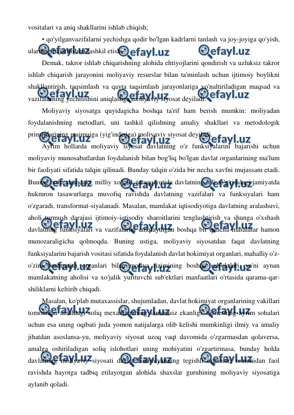  
 
vositalari va aniq shakllarini ishlab chiqish; 
• qo'yilganvazifalarni yechishga qodir bo'lgan kadrlarni tanlash va joy-joyiga qo'yish, 
ularning bajarilishini tashkil etish. 
Demak, takror ishlab chiqarishning alohida ehtiyojlarini qondirish va uzluksiz takror 
ishlab chiqarish jarayonini moliyaviy resurslar bilan ta'minlash uchun ijtimoiy boylikni 
shakllantirish, taqsimlash va qayta taqsimlash jarayonlariga yo'naltiriladigan maqsad va 
vazifalarning yechilishini aniqlashga moliyaviy siyosat deyiladi. 
Moliyaviy siyosatga quyidagicha boshqa ta'rif ham berish mumkin: moliyadan 
foydalanishning metodlari, uni tashkil qilishning amaliy shakllari va metodologik 
prinsiplarining majmuiga (yig'indisiga) moliyaviy siyosat deyiladi. 
Ayrim hollarda moliyaviy siyosat davlatning o'z funksiyalarini bajarishi uchun 
moliyaviy munosabatlardan foydalanish bilan bog'liq bo'lgan davlat organlarining ma'lum 
bir faoliyati sifatida talqin qilinadi. Bunday talqin o'zida bir necha xavfni mujassam etadi. 
Buning boisi shundaki, milliy xo'jalik taraqqiyotida davlatning roli to'g'risidagi jamiyatda 
hukmron tasawurlarga muvofiq ravishda davlatning vazifalari va funksiyalari ham 
o'zgaradi, transformat-siyalanadi. Masalan, mamlakat iqtisodiyotiga davlatning aralashuvi, 
aholi turmush darajasi ijtimoiy-iqtisodiy sharoitlarini tenglashtirish va shunga o'xshash 
davlatning funksiyalari va vazifalarini aniqlaydigan boshqa bir qancha masalalar hamon 
munozaraligicha qolmoqda. Buning ustiga, moliyaviy siyosatdan faqat davlatning 
funksiyalarini bajarish vositasi sifatida foydalanish davlat hokimiyat organlari, mahalliy o'z-
o'zini boshqarish organlari bilan moliya tizimining boshqa sub'ektlari, ya'ni aynan 
mamlakatning aholisi va xo'jalik yurituvchi sub'ektlari manfaatlari o'rtasida qarama-qar-
shiliklarni keltirib chiqadi. 
Masalan, ko'plab mutaxassislar, shujumladan, davlat hokimiyat organlarining vakillari 
tomonidan amaldagi soliq mexanizmining samarasiz ekanligi, biznesning ayrim sohalari 
uchun esa uning oqibati juda yomon natijalarga olib kelishi mumkinligi ilmiy va amaliy 
jihatdan asoslansa-yu, moliyaviy siyosat uzoq vaqt davomida o'zgarmasdan qolaversa, 
amalga oshiriladigan soliq islohotlari uning mohiyatini o'zgartirmasa, bunday holda 
davlatning moliyaviy siyosati davlat hokimiyatining tegishli organlari tomonidan faol 
ravishda hayotga tadbiq etilayotgan alohida shaxslar guruhining moliyaviy siyosatiga 
aylanib qoladi. 
