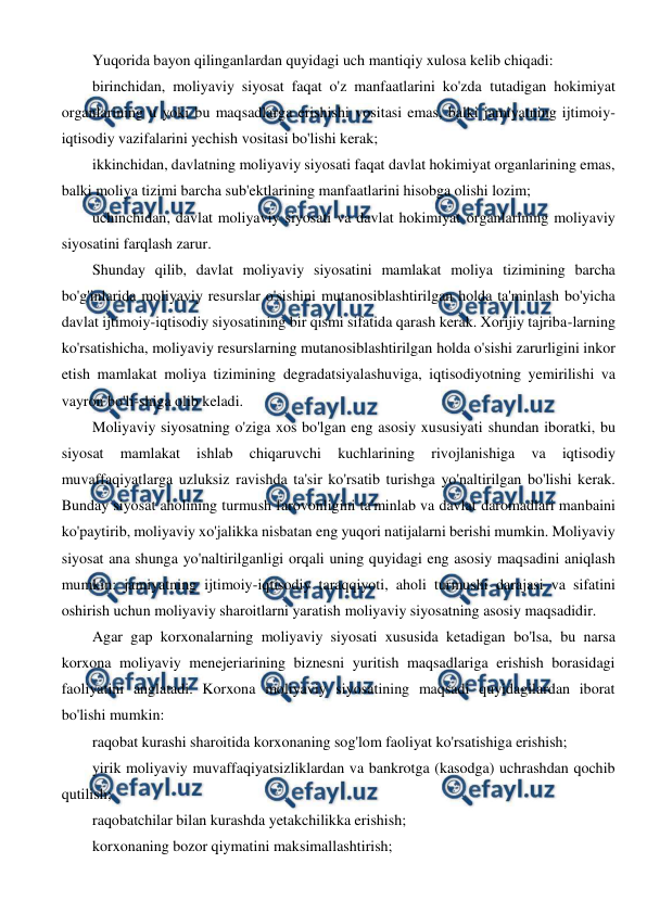  
 
Yuqorida bayon qilinganlardan quyidagi uch mantiqiy xulosa kelib chiqadi: 
birinchidan, moliyaviy siyosat faqat o'z manfaatlarini ko'zda tutadigan hokimiyat 
organlarining u yoki bu maqsadlarga erishishi vositasi emas, balki jamiyatning ijtimoiy-
iqtisodiy vazifalarini yechish vositasi bo'lishi kerak; 
ikkinchidan, davlatning moliyaviy siyosati faqat davlat hokimiyat organlarining emas, 
balki moliya tizimi barcha sub'ektlarining manfaatlarini hisobga olishi lozim; 
uchinchidan, davlat moliyaviy siyosati va davlat hokimiyat organlarining moliyaviy 
siyosatini farqlash zarur. 
Shunday qilib, davlat moliyaviy siyosatini mamlakat moliya tizimining barcha 
bo'g'inlarida moliyaviy resurslar o'sishini mutanosiblashtirilgan holda ta'minlash bo'yicha 
davlat ijtimoiy-iqtisodiy siyosatining bir qismi sifatida qarash kerak. Xorijiy tajriba-larning 
ko'rsatishicha, moliyaviy resurslarning mutanosiblashtirilgan holda o'sishi zarurligini inkor 
etish mamlakat moliya tizimining degradatsiyalashuviga, iqtisodiyotning yemirilishi va 
vayron bo'li-shiga olib keladi. 
Moliyaviy siyosatning o'ziga xos bo'lgan eng asosiy xususiyati shundan iboratki, bu 
siyosat 
mamlakat 
ishlab 
chiqaruvchi 
kuchlarining 
rivojlanishiga 
va 
iqtisodiy 
muvaffaqiyatlarga uzluksiz ravishda ta'sir ko'rsatib turishga yo'naltirilgan bo'lishi kerak. 
Bunday siyosat aholining turmush farovonligini ta'minlab va davlat daromadlari manbaini 
ko'paytirib, moliyaviy xo'jalikka nisbatan eng yuqori natijalarni berishi mumkin. Moliyaviy 
siyosat ana shunga yo'naltirilganligi orqali uning quyidagi eng asosiy maqsadini aniqlash 
mumkin: jamiyatning ijtimoiy-iqtisodiy taraqqiyoti, aholi turmushi darajasi va sifatini 
oshirish uchun moliyaviy sharoitlarni yaratish moliyaviy siyosatning asosiy maqsadidir. 
Agar gap korxonalarning moliyaviy siyosati xususida ketadigan bo'lsa, bu narsa 
korxona moliyaviy menejeriarining biznesni yuritish maqsadlariga erishish borasidagi 
faoliyatini anglatadi. Korxona moliyaviy siyosatining maqsadi quyidagilardan iborat 
bo'lishi mumkin: 
raqobat kurashi sharoitida korxonaning sog'lom faoliyat ko'rsatishiga erishish; 
yirik moliyaviy muvaffaqiyatsizliklardan va bankrotga (kasodga) uchrashdan qochib 
qutilish; 
raqobatchilar bilan kurashda yetakchilikka erishish; 
korxonaning bozor qiymatini maksimallashtirish; 
