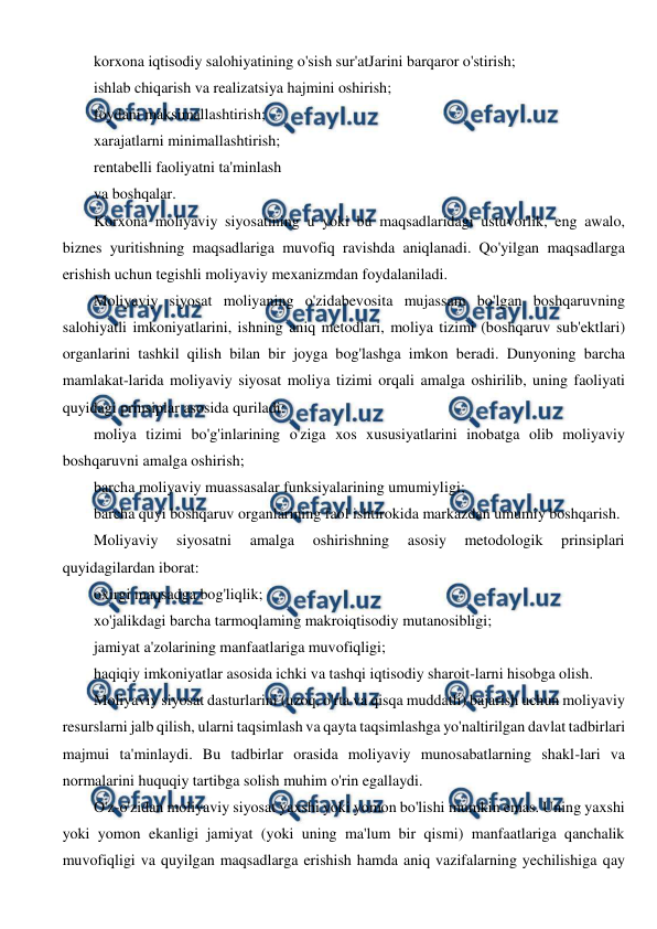  
 
korxona iqtisodiy salohiyatining o'sish sur'atJarini barqaror o'stirish; 
ishlab chiqarish va realizatsiya hajmini oshirish; 
foydani maksimallashtirish; 
xarajatlarni minimallashtirish; 
rentabelli faoliyatni ta'minlash 
va boshqalar. 
Korxona moliyaviy siyosatining u yoki bu maqsadlaridagi ustuvorlik, eng awalo, 
biznes yuritishning maqsadlariga muvofiq ravishda aniqlanadi. Qo'yilgan maqsadlarga 
erishish uchun tegishli moliyaviy mexanizmdan foydalaniladi. 
Moliyaviy siyosat moliyaning o'zidabevosita mujassam bo'lgan boshqaruvning 
salohiyatli imkoniyatlarini, ishning aniq metodlari, moliya tizimi (boshqaruv sub'ektlari) 
organlarini tashkil qilish bilan bir joyga bog'lashga imkon beradi. Dunyoning barcha 
mamlakat-larida moliyaviy siyosat moliya tizimi orqali amalga oshirilib, uning faoliyati 
quyidagi prinsiplar asosida quriladi: 
moliya tizimi bo'g'inlarining o'ziga xos xususiyatlarini inobatga olib moliyaviy 
boshqaruvni amalga oshirish; 
barcha moliyaviy muassasalar funksiyalarining umumiyligi; 
barcha quyi boshqaruv organlarining faol ishtirokida markazdan umumiy boshqarish. 
Moliyaviy 
siyosatni 
amalga 
oshirishning 
asosiy 
metodologik 
prinsiplari 
quyidagilardan iborat: 
oxirgi maqsadga bog'liqlik; 
xo'jalikdagi barcha tarmoqlaming makroiqtisodiy mutanosibligi; 
jamiyat a'zolarining manfaatlariga muvofiqligi; 
haqiqiy imkoniyatlar asosida ichki va tashqi iqtisodiy sharoit-larni hisobga olish. 
Moliyaviy siyosat dasturlarini (uzoq, o'rta va qisqa muddatli) bajarish uchun moliyaviy 
resurslarni jalb qilish, ularni taqsimlash va qayta taqsimlashga yo'naltirilgan davlat tadbirlari 
majmui ta'minlaydi. Bu tadbirlar orasida moliyaviy munosabatlarning shakl-lari va 
normalarini huquqiy tartibga solish muhim o'rin egallaydi. 
O'z-o'zidan moliyaviy siyosat yaxshi yoki yomon bo'lishi mumkin emas. Uning yaxshi 
yoki yomon ekanligi jamiyat (yoki uning ma'lum bir qismi) manfaatlariga qanchalik 
muvofiqligi va quyilgan maqsadlarga erishish hamda aniq vazifalarning yechilishiga qay 
