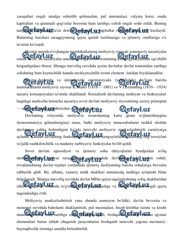  
 
xarajatlari orqali amalga oshirilib qolmasdan, pul muomalasi, valyuta kursi, ssuda 
kapitallari va qimmatli qog'ozlar bozorini ham tartibga solish orqali sodir etildi. Buning 
natijasida davlatning ta'sir doirasi kengaydi va kapitallar oqimida uning roli kuchaydi. 
Bularning barchasi taraqqiyotning qayta qurish tuzilmasiga va ijtimoiy omillariga o'z 
ta'sirini ko'rsatdi. 
Hozirgi paytda rivojlangan mamlakatlarning moliyaviy siyosati zamonaviy nazariyalar 
ostida bo'lib, bu nazariyalar amalda tartibga solish tizimining konvergensiyasidan (qo'shilib 
ketganligidan) iborat. Shunga muvofiq ravishda ayrim davlatlar davlat tomonidan tartibga 
solishning ham keynschilik hamda neokeynschilik tizimi element -laridan foydalanadilar. 
Sovet davlatida va ijtimoiyistik orientatsiyada (yo'nalishda) bo'lgan barcha 
mamlakatlarda moliyaviy siyosat K.Marks (1818— 1881) va V.I.Leninning (1870—1924) 
nazariy konsepsiyalari ta'sirida shakllandi. Sotsialistik davlatning mohiyati va funksiyalari 
haqidagi markscha-lenincha nazariya sovet davlati moliyaviy siyosatining asosiy prinsipini 
— moliyaviy markazlashtirishni — belgilab berdi. 
Davlatning ixtiyorida moliyaviy resurslarning katta qismi to'planishinigina 
(konsentratsiya qilinishinigina) emas, balki moliyaviy munosabatlarni tashkil etishda 
davlatning yakka hokimligini ko'zda tutuvchi moliyaviy markazlashtirish zaruriyatga 
aylandi. Chunki davlatning funksiyalari shu qadar kengaytirildiki, ularning eng asosiylari 
xo'jalik-tashkilotchilik va madaniy-tarbiyaviy funksiyalar bo'lib qoldi. 
Sovet davlati iqtisodiyot va ijtimoiy soha ehtiyojlarini byudjetdan to'liq 
moliyalashtirdi. Jamiyat taraqqiyotini ta'minlashda davlatning roli keskin oshdi, 
rivojlanishning davlat rejalari yordamida ijtimoiy faoliyatning barcha sohalariga bevosita 
rahbarlik qildi. Bu, albatta, xususiy mulk shakllari umumxalq mulkiga aylanishi bilan 
belgilanadi. Shunga muvofiq ravishda davlat MDni qayta taqsimlashning soliq shakllaridan 
ishlab chiqarish sohasida to'g'ridan-to'g'ri taqsimlashga va Davlat byudjeti orqali qayta 
taqsimlashga o'tdi. 
Moliyaviy markazlashtirish yana shunda namoyon bo'ldiki, davlat bevosita va 
monopol ravishda baholarni shaklantirish, pul muomalasi, hisob-kitoblar tizimi va kredit 
munosabatlarini ham tartibga soldi. Shunday qilib, boshqaruv tizimini barcha qiymat 
elementlari butun ishlab chiqarish jarayonlarini boshqarib turuvchi yagona ma'muriy-
buyruqbozlik tizimiga amalda birlashtirildi. 
