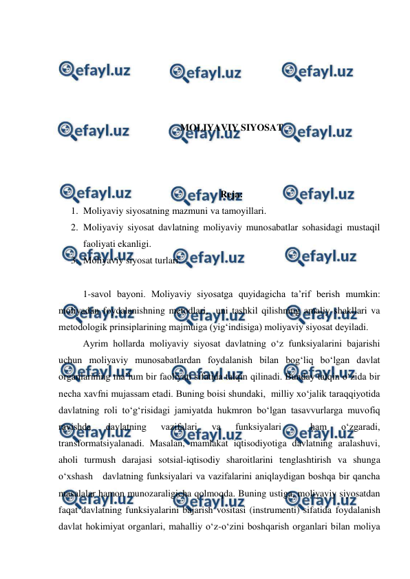  
 
 
 
 
 
 
MOLIYAVIY SIYOSAT 
 
 
 
Reja: 
1. Moliyaviy siyosatning mazmuni va tamoyillari. 
2. Moliyaviy siyosat davlatning moliyaviy munosabatlar sohasidagi mustaqil 
faoliyati ekanligi. 
3. Moliyaviy siyosat turlari.  
 
1-savol bayoni. Moliyaviy siyosatga quyidagicha ta’rif berish mumkin: 
moliyadan foydalanishning metodlari,  uni tashkil qilishning amaliy shakllari va 
metodologik prinsiplarining majmuiga (yig‘indisiga) moliyaviy siyosat deyiladi. 
Ayrim hollarda moliyaviy siyosat davlatning o‘z funksiyalarini bajarishi 
uchun moliyaviy munosabatlardan foydalanish bilan bog‘liq bo‘lgan davlat 
organlarining ma’lum bir faoliyati sifatida talqin qilinadi. Bunday talqin o‘zida bir 
necha xavfni mujassam etadi. Buning boisi shundaki,  milliy xo‘jalik taraqqiyotida 
davlatning roli to‘g‘risidagi jamiyatda hukmron bo‘lgan tasavvurlarga muvofiq 
ravishda 
davlatning 
vazifalari 
va 
funksiyalari 
 
ham 
o‘zgaradi, 
transformatsiyalanadi. Masalan, mamlakat iqtisodiyotiga davlatning aralashuvi, 
aholi turmush darajasi sotsial-iqtisodiy sharoitlarini tenglashtirish va shunga 
o‘xshash   davlatning funksiyalari va vazifalarini aniqlaydigan boshqa bir qancha 
masalalar hamon munozaraligicha qolmoqda. Buning ustiga, moliyaviy siyosatdan 
faqat davlatning funksiyalarini bajarish vositasi (instrumenti) sifatida foydalanish 
davlat hokimiyat organlari, mahalliy o‘z-o‘zini boshqarish organlari bilan moliya 
