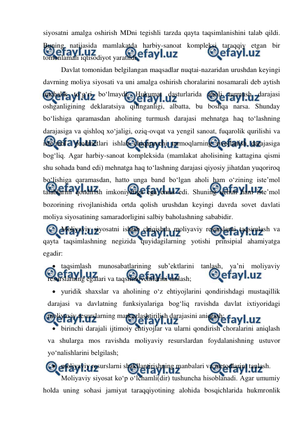  
 
siyosatni amalga oshirish MDni tegishli tarzda qayta taqsimlanishini talab qildi. 
Buning natijasida mamlakatda harbiy-sanoat kompleksi taraqqiy etgan bir 
tomonlamali iqtisodiyot yaratildi. 
Davlat tomonidan belgilangan maqsadlar nuqtai-nazaridan urushdan keyingi 
davrning moliya siyosati va uni amalga oshirish choralarini nosamarali deb aytish 
unchalik to‘g‘ri bo‘lmaydi. Hukumat dasturlarida aholi turmush darajasi 
oshganligining deklaratsiya qilinganligi, albatta, bu boshqa narsa. Shunday 
bo‘lishiga qaramasdan aholining turmush darajasi mehnatga haq to‘lashning 
darajasiga va qishloq xo‘jaligi, oziq-ovqat va yengil sanoat, fuqarolik qurilishi va 
iste’mol  predmetlari ishlab chiqaruvchi tarmoqlarning rivojlanish darajasiga 
bog‘liq. Agar harbiy-sanoat kompleksida (mamlakat aholisining kattagina qismi 
shu sohada band edi) mehnatga haq to‘lashning darajasi qiyosiy jihatdan yuqoriroq 
bo‘lishiga qaramasdan, hatto unga band bo‘lgan aholi ham o‘zining iste’mol 
talablarini qondirish imkoniyatiga ega emas edi. Shuning uchun ham iste’mol 
bozorining rivojlanishida ortda qolish urushdan keyingi davrda sovet davlati 
moliya siyosatining samaradorligini salbiy baholashning sababidir. 
Moliyaviy siyosatni ishlab chiqishda moliyaviy resurslarni taqsimlash va 
qayta taqsimlashning negizida quyidagilarning yotishi prinsipial ahamiyatga 
egadir: 
 taqsimlash munosabatlarining sub’ektlarini tanlash, ya’ni moliyaviy 
resurslarning egalari va taqsimlovchilarini tanlash; 
 yuridik shaxslar va aholining o‘z ehtiyojlarini qondirishdagi mustaqillik 
darajasi va davlatning funksiyalariga bog‘liq ravishda davlat ixtiyoridagi 
moliyaviy resurslarning markazlashtirilish darajasini aniqlash; 
 birinchi darajali ijtimoiy ehtiyojlar va ularni qondirish choralarini aniqlash 
va shularga mos ravishda moliyaviy resurslardan foydalanishning ustuvor 
yo‘nalishlarini belgilash; 
 moliyaviy resurslarni shakllantirishning manbalari va metodlarini tanlash. 
Moliyaviy siyosat ko‘p o‘lchamli(dir) tushuncha hisoblanadi. Agar umumiy 
holda uning sohasi jamiyat taraqqiyotining alohida bosqichlarida hukmronlik 
