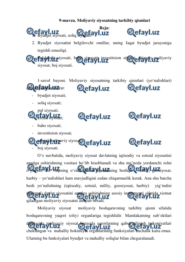  
 
9-mavzu. Moliyaviy siyosatning tarkibiy qismlari 
Reja: 
1. Byudjet siyosati, soliq siyosati. 
2. Byudjet siyosatini belgilovchi omillar, uning faqat byudjet jarayoniga 
tegishli emasligi. 
3. Pul-kredit siyosati, baho siyosati, investitsion siyosat, ijtimoiy-moliyaviy 
siyosat, boj siyosati.  
 
1-savol bayoni. Moliyaviy siyosatning tarkibiy qismlari (yo‘nalishlari) 
quyidagilardan iborat: 
- byudjet siyosati; 
- soliq siyosati; 
- pul siyosati; 
- kredit siyosati; 
- baho siyosati; 
- investitsion siyosat; 
- sotsial moliyaviy siyosat; 
- boj siyosati. 
O‘z navbatida, moliyaviy siyosat davlatning iqtisodiy va sotsial siyosatini 
amalga oshirishning vositasi bo‘lib hisoblanadi va shu ma’noda yordamchi rolni 
o‘ynaydi. Bir vaqtning o‘zida davlat siyosatining boshqa – milliy, geosiyosat, 
harbiy – yo‘nalishlari ham mavjudligini esdan chiqarmaslik kerak. Ana shu barcha  
besh yo‘nalishning (iqtisodiy, sotsial, milliy, geosiyosat, harbiy)  yig‘indisi 
(majmui) davlat siyosatini amalga oshirishning asosiy instrumenti sifatida xizmat 
qiladigan moliyaviy siyosatni aniqlab beradi. 
Moliyaviy siyosat  moliyaviy boshqaruvning tarkibiy qismi sifatida 
boshqaruvning yuqori (oliy) organlariga tegishlidir. Mamlakatning sub’ektlari 
darajasida moliyaviy siyosat borasida qarorlarning qabul qilinish imkoniyatlari 
cheklangan va  mahalliy hokimiyat organlarining funksiyalari unchalik katta emas. 
Ularning bu funksiyalari byudjet va mahalliy soliqlar bilan chegaralanadi. 
