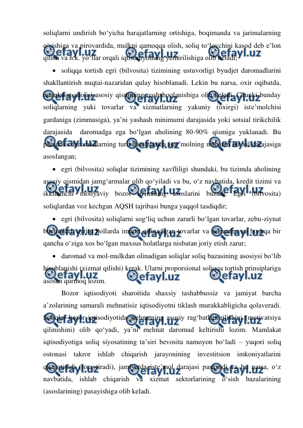  
 
soliqlarni undirish bo‘yicha harajatlarning ortishiga, boqimanda va jarimalarning 
o‘sishiga va pirovardida, mulkni qamoqqa olish, soliq to‘lovchini kasod deb e’lon 
qilish va h.k. yo‘llar orqali iqtisodiyotning yemirilishiga olib keladi; 
 soliqqa tortish egri (bilvosita) tizimining ustuvorligi byudjet daromadlarini 
shakllantirish nuqtai-nazaridan qulay hisoblanadi. Lekin bu narsa, oxir oqibatda, 
mamlakat aholisi asosiy qismining qashshoqlanishiga olib keladi. Chunki bunday 
soliqlarning yuki tovarlar va xizmatlarning yakuniy (oxirgi) iste’molchisi 
gardaniga (zimmasiga), ya’ni yashash minimumi darajasida yoki sotsial tirikchilik 
darajasida  daromadga ega bo‘lgan aholining 80-90% qismiga yuklanadi. Bu 
paradoks daromadlarning turli darajalarida iste’molning nisbatan bir xil darajasiga 
asoslangan; 
 egri (bilvosita) soliqlar tizimining xavfliligi shundaki, bu tizimda aholining 
asosiy qismidan jamg‘armalar olib qo‘yiladi va bu, o‘z navbatida, kredit tizimi va 
ikkilamchi moliyaviy bozor tizimining asoslarini buzadi. Egri (bilvosita) 
soliqlardan voz kechgan AQSH tajribasi bunga yaqqol tasdiqdir; 
 egri (bilvosita) soliqlarni sog‘liq uchun zararli bo‘lgan tovarlar, zebu-ziynat 
buyumlari, ayrim hollarda import qilinadigan tovarlar va xizmatlar va boshqa bir 
qancha o‘ziga xos bo‘lgan maxsus holatlarga nisbatan joriy etish zarur; 
 daromad va mol-mulkdan olinadigan soliqlar soliq bazasining asosiysi bo‘lib 
hisoblanishi (xizmat qilishi) kerak. Ularni proporsional soliqqa tortish prinsiplariga 
asosan qurmoq lozim. 
Bozor iqtisodiyoti sharoitida shaxsiy tashabbussiz va jamiyat barcha 
a’zolarining samarali mehnatisiz iqtisodiyotni tiklash murakkabligicha qolaveradi. 
Soliqlar bozor iqtisodiyotida mehnatning asosiy rag‘batlantirilishini (motivatsiya 
qilinishini) olib qo‘yadi, ya’ni mehnat daromad keltirishi lozim. Mamlakat 
iqtisodiyotiga soliq siyosatining ta’siri bevosita namoyon bo‘ladi – yuqori soliq 
ostonasi takror ishlab chiqarish jarayonining investitsion imkoniyatlarini 
qisqartiradi (toraytiradi), jamiyatda iste’mol darajasi pasayadi va bu narsa, o‘z 
navbatida, ishlab chiqarish va xizmat sektorlarining o‘sish bazalarining 
(asoslarining) pasayishiga olib keladi. 
