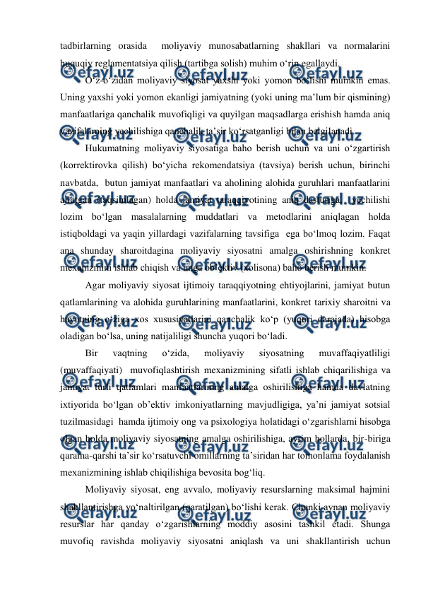  
 
tadbirlarning orasida  moliyaviy munosabatlarning shakllari va normalarini 
huquqiy reglamentatsiya qilish (tartibga solish) muhim o‘rin egallaydi. 
O‘z-o‘zidan moliyaviy siyosat yaxshi yoki yomon bo‘lishi mumkin emas. 
Uning yaxshi yoki yomon ekanligi jamiyatning (yoki uning ma’lum bir qismining) 
manfaatlariga qanchalik muvofiqligi va quyilgan maqsadlarga erishish hamda aniq 
vazifalarning yechilishiga qanchalik ta’sir ko‘rsatganligi bilan belgilanadi. 
Hukumatning moliyaviy siyosatiga baho berish uchun va uni o‘zgartirish 
(korrektirovka qilish) bo‘yicha rekomendatsiya (tavsiya) berish uchun, birinchi 
navbatda,  butun jamiyat manfaatlari va aholining alohida guruhlari manfaatlarini 
ajratgan (taqsimlagan) holda jamiyat taraqqiyotining aniq dasturiga,  yechilishi 
lozim bo‘lgan masalalarning muddatlari va metodlarini aniqlagan holda 
istiqboldagi va yaqin yillardagi vazifalarning tavsifiga  ega bo‘lmoq lozim. Faqat 
ana shunday sharoitdagina moliyaviy siyosatni amalga oshirishning konkret 
mexanizmini ishlab chiqish va unga ob’ektiv (xolisona) baho berish mumkin. 
Agar moliyaviy siyosat ijtimoiy taraqqiyotning ehtiyojlarini, jamiyat butun 
qatlamlarining va alohida guruhlarining manfaatlarini, konkret tarixiy sharoitni va 
hayotning o‘ziga xos xususiyatlarini qanchalik ko‘p (yuqori darajada) hisobga 
oladigan bo‘lsa, uning natijaliligi shuncha yuqori bo‘ladi. 
Bir 
vaqtning 
o‘zida, 
moliyaviy 
siyosatning 
muvaffaqiyatliligi 
(muvaffaqiyati)  muvofiqlashtirish mexanizmining sifatli ishlab chiqarilishiga va 
jamiyat turli qatlamlari manfaatlarining amalga oshirilishiga hamda davlatning 
ixtiyorida bo‘lgan ob’ektiv imkoniyatlarning mavjudligiga, ya’ni jamiyat sotsial 
tuzilmasidagi  hamda ijtimoiy ong va psixologiya holatidagi o‘zgarishlarni hisobga 
olgan holda moliyaviy siyosatning amalga oshirilishiga, ayrim hollarda, bir-biriga 
qarama-qarshi ta’sir ko‘rsatuvchi omillarning ta’siridan har tomonlama foydalanish 
mexanizmining ishlab chiqilishiga bevosita bog‘liq. 
Moliyaviy siyosat, eng avvalo, moliyaviy resurslarning maksimal hajmini 
shakllantirishga yo‘naltirilgan (qaratilgan) bo‘lishi kerak. Chunki aynan moliyaviy 
resurslar har qanday o‘zgarishlarning moddiy asosini tashkil etadi. Shunga 
muvofiq ravishda moliyaviy siyosatni aniqlash va uni shakllantirish uchun 
