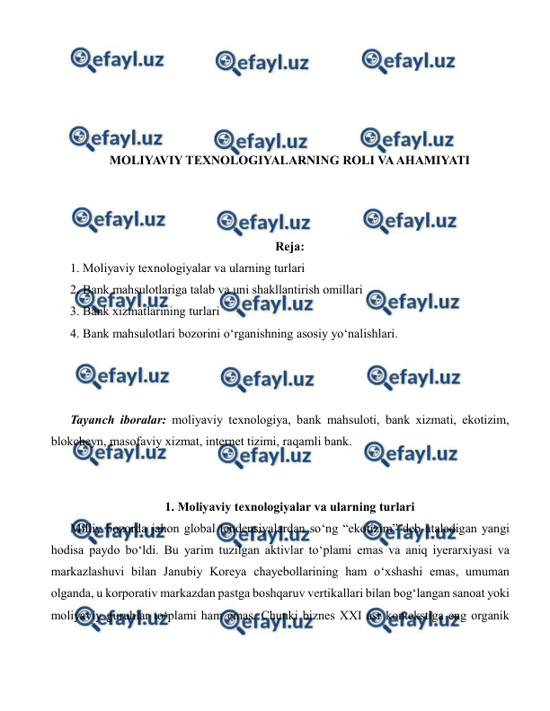  
 
 
 
 
 
 
MOLIYAVIY TEXNOLOGIYALARNING ROLI VA AHAMIYATI 
 
 
 
Reja: 
1. Moliyaviy texnologiyalar va ularning turlari  
2. Bank mahsulotlariga talab va uni shakllantirish omillari  
3. Bank xizmatlarining turlari  
4. Bank mahsulotlari bozorini o‘rganishning asosiy yo‘nalishlari. 
 
 
 
Tayanch iboralar: moliyaviy texnologiya, bank mahsuloti, bank xizmati, ekotizim, 
blokcheyn, masofaviy xizmat, internet tizimi, raqamli bank. 
 
 
1. Moliyaviy texnologiyalar va ularning turlari 
Milliy bozorda jahon global tendensiyalardan so‘ng “ekotizim” deb ataladigan yangi 
hodisa paydo bo‘ldi. Bu yarim tuzilgan aktivlar to‘plami emas va aniq iyerarxiyasi va 
markazlashuvi bilan Janubiy Koreya chayebollarining ham o‘xshashi emas, umuman 
olganda, u korporativ markazdan pastga boshqaruv vertikallari bilan bog‘langan sanoat yoki 
moliyaviy guruhlar to‘plami ham emas. Chunki biznes XXI asr kontekstiga eng organik 
