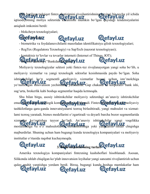  
 
Olib borilgan tadqiqot fintex ekotizimini rivojlantirishning keyingi bir necha yil ichida 
iqtisodiyotning moliya sektorida kuzatilishi mumkin bo‘lgan quyidagi tendensiyalarini 
aniqlash imkonini berdi:  
- blokcheyn texnologiyalari;  
- sun’iy intellekt;  
- biometrika va foydalanuvchilami masofadan identifikatsiya qilish texnologiyalari;  
- RegTex (Regulatora Texnologiy) va SapTech (nazorat texnologiyasi);  
- kontaktsiz to‘lovlar va tovarlar interneti (Internet of Things, ЮТ); 
- Beyond Banking (“Bankdan ko‘proq”). 
Moliyaviy texnologiyalar sektori yoki fintex-tez rivojlanayotgan yangi soha bo‘lib, u 
moliyaviy xizmatlar va yangi texnologik sektorlar kesishmasida paydo bo‘lgan. Soha 
ishtirokchilari ko‘p segmentli moliyaviy xizmatlar bozori uchun iste’molchiga 
yo‘naltirilgan innovatsion yechimlami yaratadilar. Gap chakana va korporativ bank ishi, 
sug‘urta, brokerlik kabi boshqa segmentlar haqida ketmoqda. 
Shu bilan birga, asosiy ishtirokchilar moliyaviy sektordagi an’anaviy ishtirokchilar 
emas, ular asosan texnologik kompaniyalar hisoblanadi. Fintex loyihalari klassik moliyaviy 
tashkilotlarga qara-ganda innovatsiyalarni tezroq birlashtiradi, yangi mahsulot va xizmat- 
lami tezroq yaratadi, biznes modellarini o‘zgartiradi va deyarli barcha bozor segmentlarida 
xizmatlar ko‘rsatishga tayyor bo‘ladi. An’anaviy ishtirokchilar yangi voqelikka 
moslashishga va o‘z mahsulotlarini moslashtirishga yoki yangilarini ishlab chiqishga 
majburdirlar. Shuning uchun ham bugungi kunda texnologiya kompaniyalari va moliyaviy 
institutlar о‘rtasida raqobat kuchaymoqda.  
3. Bank xizmatlarining turlari 
Amerika texnologiya kompaniyalari fmtexning kashshoflari hisoblanadi. Asosan, 
Silikonda ishlab chiqilgan ko‘plab innovatsion loyihalar yangi sanoatni rivojlantirish uchun 
qulay muhit yaratishga yordam berdi. Biroq, bugungi kunda boshqa mamlakatlar ham 
