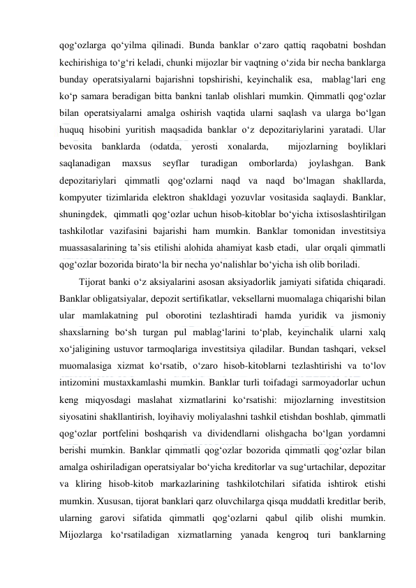  
 
qog‘ozlarga qo‘yilma qilinadi. Bunda banklar o‘zaro qattiq raqobatni boshdan 
kechirishiga to‘g‘ri keladi, chunki mijozlar bir vaqtning o‘zida bir necha banklarga 
bunday operatsiyalarni bajarishni topshirishi, keyinchalik esa,  mablag‘lari eng 
ko‘p samara beradigan bitta bankni tanlab olishlari mumkin. Qimmatli qog‘ozlar 
bilan operatsiyalarni amalga oshirish vaqtida ularni saqlash va ularga bo‘lgan 
huquq hisobini yuritish maqsadida banklar o‘z depozitariylarini yaratadi. Ular 
bevosita banklarda (odatda, yerosti xonalarda,  mijozlarning boyliklari 
saqlanadigan 
maxsus 
seyflar 
turadigan 
omborlarda) 
joylashgan. 
Bank 
depozitariylari qimmatli qog‘ozlarni naqd va naqd bo‘lmagan shakllarda, 
kompyuter tizimlarida elektron shakldagi yozuvlar vositasida saqlaydi. Banklar,  
shuningdek,  qimmatli qog‘ozlar uchun hisob-kitoblar bo‘yicha ixtisoslashtirilgan 
tashkilotlar vazifasini bajarishi ham mumkin. Banklar tomonidan investitsiya 
muassasalarining ta’sis etilishi alohida ahamiyat kasb etadi,  ular orqali qimmatli 
qog‘ozlar bozorida birato‘la bir necha yo‘nalishlar bo‘yicha ish olib boriladi. 
Tijorat banki o‘z aksiyalarini asosan aksiyadorlik jamiyati sifatida chiqaradi. 
Banklar obligatsiyalar, depozit sertifikatlar, veksellarni muomalaga chiqarishi bilan 
ular mamlakatning pul oborotini tezlashtiradi hamda yuridik va jismoniy 
shaxslarning bo‘sh turgan pul mablag‘larini to‘plab, keyinchalik ularni xalq 
xo‘jaligining ustuvor tarmoqlariga investitsiya qiladilar. Bundan tashqari, veksel 
muomalasiga xizmat ko‘rsatib, o‘zaro hisob-kitoblarni tezlashtirishi va to‘lov 
intizomini mustaxkamlashi mumkin. Banklar turli toifadagi sarmoyadorlar uchun 
keng miqyosdagi maslahat xizmatlarini ko‘rsatishi: mijozlarning investitsion 
siyosatini shakllantirish, loyihaviy moliyalashni tashkil etishdan boshlab, qimmatli 
qog‘ozlar portfelini boshqarish va dividendlarni olishgacha bo‘lgan yordamni 
berishi mumkin. Banklar qimmatli qog‘ozlar bozorida qimmatli qog‘ozlar bilan 
amalga oshiriladigan operatsiyalar bo‘yicha kreditorlar va sug‘urtachilar, depozitar 
va kliring hisob-kitob markazlarining tashkilotchilari sifatida ishtirok etishi 
mumkin. Xususan, tijorat banklari qarz oluvchilarga qisqa muddatli kreditlar berib, 
ularning garovi sifatida qimmatli qog‘ozlarni qabul qilib olishi mumkin. 
Mijozlarga ko‘rsatiladigan xizmatlarning yanada kengroq turi banklarning 
