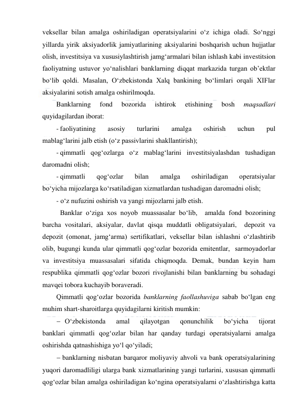  
 
veksellar bilan amalga oshiriladigan operatsiyalarini o‘z ichiga oladi. So‘nggi 
yillarda yirik aksiyadorlik jamiyatlarining aksiyalarini boshqarish uchun hujjatlar 
olish, investitsiya va xususiylashtirish jamg‘armalari bilan ishlash kabi investitsion 
faoliyatning ustuvor yo‘nalishlari banklarning diqqat markazida turgan ob’ektlar 
bo‘lib qoldi. Masalan, O‘zbekistonda Xalq bankining bo‘limlari orqali XIFlar 
aksiyalarini sotish amalga oshirilmoqda. 
Banklarning 
fond 
bozorida 
ishtirok 
etishining 
bosh 
maqsadlari 
quyidagilardan iborat: 
- faoliyatining 
asosiy 
turlarini 
amalga 
oshirish 
uchun 
pul 
mablag‘larini jalb etish (o‘z passivlarini shakllantirish); 
- qimmatli qog‘ozlarga o‘z mablag‘larini investitsiyalashdan tushadigan 
daromadni olish; 
- qimmatli 
qog‘ozlar 
bilan 
amalga 
oshiriladigan 
operatsiyalar 
bo‘yicha mijozlarga ko‘rsatiladigan xizmatlardan tushadigan daromadni olish; 
- o‘z nufuzini oshirish va yangi mijozlarni jalb etish. 
Banklar o‘ziga xos noyob muassasalar bo‘lib,  amalda fond bozorining 
barcha vositalari, aksiyalar, davlat qisqa muddatli obligatsiyalari,  depozit va 
depozit (omonat, jamg‘arma) sertifikatlari, veksellar bilan ishlashni o‘zlashtirib 
olib, bugungi kunda ular qimmatli qog‘ozlar bozorida emitentlar,  sarmoyadorlar 
va investitsiya muassasalari sifatida chiqmoqda. Demak, bundan keyin ham 
respublika qimmatli qog‘ozlar bozori rivojlanishi bilan banklarning bu sohadagi 
mavqei tobora kuchayib boraveradi. 
Qimmatli qog‘ozlar bozorida banklarning faollashuviga sabab bo‘lgan eng 
muhim shart-sharoitlarga quyidagilarni kiritish mumkin: 
 O‘zbekistonda 
amal 
qilayotgan 
qonunchilik 
bo‘yicha 
tijorat 
banklari qimmatli qog‘ozlar bilan har qanday turdagi operatsiyalarni amalga 
oshirishda qatnashishiga yo‘l qo‘yiladi; 
 banklarning nisbatan barqaror moliyaviy ahvoli va bank operatsiyalarining 
yuqori daromadliligi ularga bank xizmatlarining yangi turlarini, xususan qimmatli 
qog‘ozlar bilan amalga oshiriladigan ko‘ngina operatsiyalarni o‘zlashtirishga katta 
