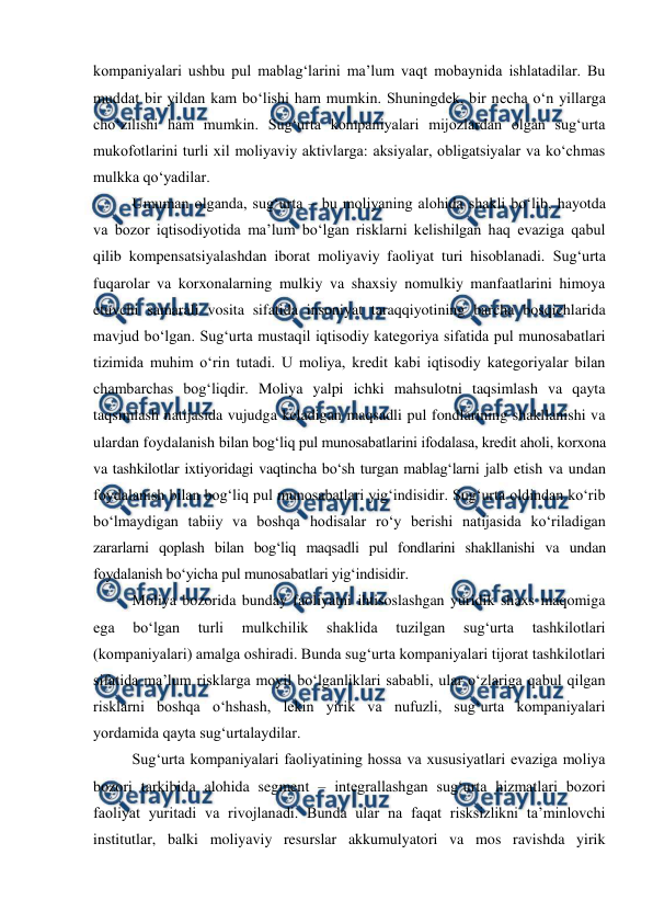  
 
kompaniyalari ushbu pul mablag‘larini ma’lum vaqt mobaynida ishlatadilar. Bu 
muddat bir yildan kam bo‘lishi ham mumkin. Shuningdek, bir necha o‘n yillarga 
cho‘zilishi ham mumkin. Sug‘urta kompaniyalari mijozlardan olgan sug‘urta 
mukofotlarini turli xil moliyaviy aktivlarga: aksiyalar, obligatsiyalar va ko‘chmas 
mulkka qo‘yadilar. 
Umuman olganda, sug‘urta – bu moliyaning alohida shakli bo‘lib, hayotda 
va bozor iqtisodiyotida ma’lum bo‘lgan risklarni kelishilgan haq evaziga qabul 
qilib kompensatsiyalashdan iborat moliyaviy faoliyat turi hisoblanadi. Sug‘urta 
fuqarolar va korxonalarning mulkiy va shaxsiy nomulkiy manfaatlarini himoya 
etuvchi samarali vosita sifatida insoniyat taraqqiyotining barcha bosqichlarida 
mavjud bo‘lgan. Sug‘urta mustaqil iqtisodiy kategoriya sifatida pul munosabatlari 
tizimida muhim o‘rin tutadi. U moliya, kredit kabi iqtisodiy kategoriyalar bilan 
chambarchas bog‘liqdir. Moliya yalpi ichki mahsulotni taqsimlash va qayta 
taqsimlash natijasida vujudga keladigan maqsadli pul fondlarining shakllanishi va 
ulardan foydalanish bilan bog‘liq pul munosabatlarini ifodalasa, kredit aholi, korxona 
va tashkilotlar ixtiyoridagi vaqtincha bo‘sh turgan mablag‘larni jalb etish va undan 
foydalanish bilan bog‘liq pul munosabatlari yig‘indisidir. Sug‘urta oldindan ko‘rib 
bo‘lmaydigan tabiiy va boshqa hodisalar ro‘y berishi natijasida ko‘riladigan 
zararlarni qoplash bilan bog‘liq maqsadli pul fondlarini shakllanishi va undan 
foydalanish bo‘yicha pul munosabatlari yig‘indisidir. 
Moliya bozorida bunday faoliyatni ihtisoslashgan yuridik shaxs maqomiga 
ega 
bo‘lgan 
turli 
mulkchilik 
shaklida 
tuzilgan 
sug‘urta 
tashkilotlari 
(kompaniyalari) amalga oshiradi. Bunda sug‘urta kompaniyalari tijorat tashkilotlari 
sifatida ma’lum risklarga moyil bo‘lganliklari sababli, ular o‘zlariga qabul qilgan 
risklarni boshqa o‘hshash, lekin yirik va nufuzli, sug‘urta kompaniyalari 
yordamida qayta sug‘urtalaydilar.  
Sug‘urta kompaniyalari faoliyatining hossa va xususiyatlari evaziga moliya 
bozori tarkibida alohida segment – integrallashgan sug‘urta hizmatlari bozori 
faoliyat yuritadi va rivojlanadi. Bunda ular na faqat risksizlikni ta’minlovchi 
institutlar, balki moliyaviy resurslar akkumulyatori va mos ravishda yirik 
