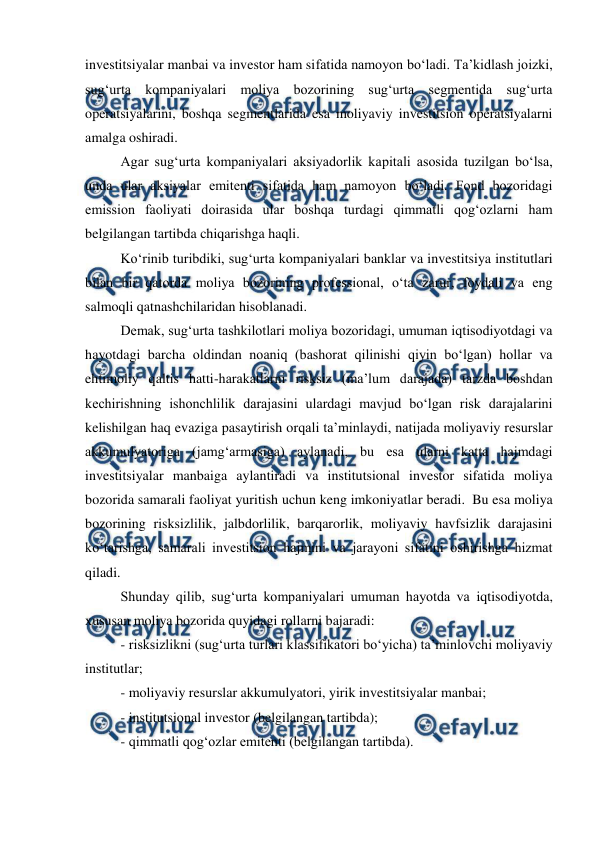  
 
investitsiyalar manbai va investor ham sifatida namoyon bo‘ladi. Ta’kidlash joizki, 
sug‘urta kompaniyalari moliya bozorining sug‘urta segmentida sug‘urta 
operatsiyalarini, boshqa segmentlarida esa moliyaviy investitsion operatsiyalarni 
amalga oshiradi.  
Agar sug‘urta kompaniyalari aksiyadorlik kapitali asosida tuzilgan bo‘lsa, 
unda ular aksiyalar emitenti sifatida ham namoyon bo‘ladi. Fond bozoridagi 
emission faoliyati doirasida ular boshqa turdagi qimmatli qog‘ozlarni ham 
belgilangan tartibda chiqarishga haqli.  
Ko‘rinib turibdiki, sug‘urta kompaniyalari banklar va investitsiya institutlari 
bilan bir qatorda moliya bozorining professional, o‘ta zarur, foydali va eng 
salmoqli qatnashchilaridan hisoblanadi.  
Demak, sug‘urta tashkilotlari moliya bozoridagi, umuman iqtisodiyotdagi va 
hayotdagi barcha oldindan noaniq (bashorat qilinishi qiyin bo‘lgan) hollar va 
ehtimoliy qaltis hatti-harakatlarni risksiz (ma’lum darajada) tarzda boshdan 
kechirishning ishonchlilik darajasini ulardagi mavjud bo‘lgan risk darajalarini 
kelishilgan haq evaziga pasaytirish orqali ta’minlaydi, natijada moliyaviy resurslar 
akkumulyatoriga (jamg‘armasiga) aylanadi, bu esa ularni katta hajmdagi 
investitsiyalar manbaiga aylantiradi va institutsional investor sifatida moliya 
bozorida samarali faoliyat yuritish uchun keng imkoniyatlar beradi.  Bu esa moliya 
bozorining risksizlilik, jalbdorlilik, barqarorlik, moliyaviy havfsizlik darajasini 
ko‘tarishga, samarali investitsion hajmini va jarayoni sifatini oshirishga hizmat 
qiladi.  
 
Shunday qilib, sug‘urta kompaniyalari umuman hayotda va iqtisodiyotda, 
xususan moliya bozorida quyidagi rollarni bajaradi:  
- risksizlikni (sug‘urta turlari klassifikatori bo‘yicha) ta’minlovchi moliyaviy 
institutlar;  
- moliyaviy resurslar akkumulyatori, yirik investitsiyalar manbai;  
- institutsional investor (belgilangan tartibda);  
- qimmatli qog‘ozlar emitenti (belgilangan tartibda).  

