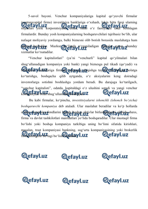  
 
5-savol bayoni. Venchur kompaniyalariga kapital qo‘yuvchi firmalar 
(venturecapital firms) investitsiya banklariga o‘xshash, lekin bitta farqi ularning 
mijozlari yirik korporatsiyalar emas, balki o‘z faoliyatini endi boshlagan 
firmalardir. Bunday yosh kompaniyalarning boshqaruvchilari tajribasiz bo‘lib, ular 
nafaqat moliyaviy yordamga, balki biznesni olib borish borasida maslahatga ham 
muhtoj bo‘ladilar. Mazkur bo‘limda o‘rganiladigan firmalar aynan shunday 
xizmatlar ko‘rsatadilar.  
“Venchur kapitalistlari” (ya’ni “venchurli” kapital qo‘yilmalari bilan 
shug‘ullanadigan kompaniya yoki bank) yangi biznesga pul tikadi (qo‘yadi) va 
boshqaruv xodimlariga firmani “ommaga chiqishga tayyor” bo‘ladigan holatga 
ko‘tarishga, boshqacha qilib aytganda, o‘z aksiyalarini keng doiradagi 
investorlarga sotishni boshlashga yordam beradi. Bu darajaga ko‘tarilgach, 
“venchur kapitalisti”, odatda, kapitaldagi o‘z ulushini sotadi va yangi venchur 
kompaniyasi bilan shug‘ullanishni boshlaydi.  
 Bu kabi firmalar, ko‘pincha, investitsiyalarni ishonchli (ishonch bo‘yicha) 
boshqaruvchi kompaniya deb ataladi. Ular maslahat beradilar va ko‘p hollarda 
o‘zaro va pensiya fondlarini hamda boshqa aktivlar birlashmalarini alohida shaxs, 
firma va davlat tashkilotlari manfaatlari yo‘lida boshqaradilar. Ular mustaqil firma 
bo‘lishi yoki boshqa kompaniya tarkibiga uning bo‘limi sifatida kirishlari, 
masalan, trast kompaniyasi bankning, sug‘urta kompaniyasining yoki brokerlik 
firmasining bir bo‘lagi bo‘lishi mumkin.  
 
