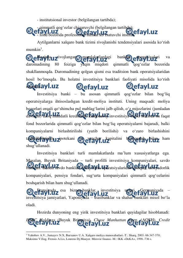  
 
- institutsional investor (belgilangan tartibda);  
- qimmatli qog‘ozlar chiqaruvchi (belgilangan tartibda);  
- fond bozorida professional hizmat ko‘rsatuvchi institut.  
Aytilganlarni xalqaro bank tizimi rivojlanishi tendensiyalari asosida ko‘rish 
mumkin3.  
Hozirda 
rivojlangan 
mamlakatlardagi 
banklar 
operatsiyalari 
va 
daromadining 
80 
foiziga 
yaqin 
miqdori 
qimmatli 
qog‘ozlar 
bozorida 
shakllanmoqda. Daromadining qolgan qismi esa traditsion bank operatsiyalaridan 
hosil bo‘lmoqda. Bu holatni investitsiya banklari faoliyati misolida ko‘rish 
mumkin.   
Investitsiya banki – bu asosan qimmatli qog‘ozlar bilan bog‘liq 
operatsiyalarga ihtisoslashgan kredit-moliya instituti. Uning maqsadi: moliya 
bozorlari orqali qo‘shimcha pul mablag‘larini jalb qilish, o‘z mijozlarini (jumladan 
davlatni) uzoq muddatli kreditlash. Zamonaviy investitsiya banki hozirda na faqat 
fond bozorlarida qimmatli qog‘ozlar bilan bog‘liq operatsiyalarni bajaradi, balki 
kompaniyalarni 
birlashtirilishi 
(yutib 
borilishi) 
va 
o‘zaro 
birlashishini 
tashkillashtirish, ipotekani va venchur kapitalini boshqarish bilan ham 
shug‘ullanadi.  
Investitsiya banklari turli mamlakatlarda ma’lum xususiyatlarga ega. 
Masalan, Buyuk Britaniyada – turli profilli investitsiya kompaniyalari, savdo 
banklari. Bunda savdo banklari oddiy bank operatsiyalaridan tashqari, aksiyadorlik 
kompaniyalari, pensiya fondari, sug‘urta kompaniyalari qimmatli qog‘ozlarini 
boshqarish bilan ham shug‘ullanadi.  
Fransiyada esa biznes-banklar, investitsiya uylari, Germaniyada – 
investitsiya jamiyatlari, Yaponiyada – trastbanklar va shahar banklari misol bo‘la 
oladi.  
Hozirda dunyoning eng yirik investitsiya banklari quyidagilar hisoblanadi: 
HSBC Holdings (Buyuk Britaniya), Chase Manhattan Corp. (AQSH), Credit 
                                                          
 
3 Vahobov A.V., Jumayev N.X, Burxanov U.A. Xalqaro moliya munosabatlari.-T.: Sharq, 2003.-bb.347-370;  
Maksimo V.Eng, Frensis A.Lis, Lourens Dj.Mauyer. Mirovie finansi.-M.: IKK «DeKA», 1998.-736 s. 
